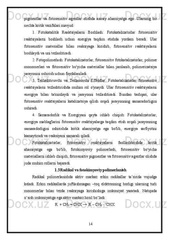 pigmentlar   va   fotosensitiv   agentlar   olishda   asosiy   ahamiyatga   ega.   Ularning   bir
nechta kritik vazifalari mavjud:
1.   Fotokatalitik   Reaktsiyalarni   Boshlash:   Fotokatalizatorlar   fotosensitiv
reaktsiyalarni   boshlash   uchun   energiya   taqdim   etishda   yordam   beradi.   Ular
fotosensitiv   materiallar   bilan   reaksiyaga   kirishib,   fotosensitiv   reaktsiyalarni
boshlaydi va uni tezlashtiradi.
2. Fotopolimerlash: Fotokatalizatorlar, fotosensitiv fotokatalizatorlar, polimer
monomerlari   va   fotosensitiv   bo'yicha   materiallar   bilan   jamlanib,   polimerizatsiya
jarayonini oshirish uchun foydalaniladi.
3.   Tezlashtiruvchi   va   Tezlanuvchi   Effektlar:   Fotokatalizatorlar   fotosensitiv
reaktsiyalarni   tezlashtirishda   muhim   rol   o'ynaydi.   Ular   fotosensitiv   reaktsiyalarni
energiya   bilan   ta'minlaydi   va   jarayonni   tezlashtiradi.   Bundan   tashqari,   ular
fotosensitiv   reaktsiyalarni   katalizatsiya   qilish   orqali   jarayonning   samaradorligini
oshiradi.
4.   Samaradorlik   va   Energiyani   qayta   ishlab   chiqish:   Fotokatalizatorlar,
energiya   mablag'larini   fotosensitiv   reaktsiyalarga   taqdim   etish   orqali   jarayonning
samaradorligini   oshirishda   kritik   ahamiyatga   ega   bo'lib,   energiya   sarfiyotini
kamaytiradi va reaksiyani samarali qiladi.
Fotokatalizatorlar,   fotosensitiv   reaktsiyalarni   faollashtirishda   kritik
ahamiyatga   ega   bo'lib,   fotokimyoviy   polimerlash,   fotosensitiv   bo'yicha
materiallarni ishlab chiqish, fotosensitiv pigmentlar va fotosensitiv agentlar olishda
juda muhim rollarni bajaradi.
1.3 Radikal va fotokimyoviy polimerlanish
Radikal   polimerlanishda   aktiv   markaz   erkin   radikallar   ta’sirida   vujudga
keladi.   Erkin   radikallarda   juftlashmagan   –toq   elektronning   borligi   ularning   turli
monomerlar   bilan   tezda   reaksiyaga   kirishishiga   imkoniyat   yaratadi.   Natujada
o’sish imkoniyatiga ega aktiv markaz hosil bo’ladi:
                       R `
 + CH
2  = CHX →  R – CH
2  -  ` CHX
14
