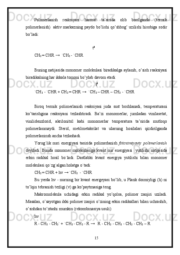 Polimerlanish   reaksiyasi   harorat   ta’sirida   olib   borilganda   (termik
polimerlanish)   aktiv markazning paydo bo’lishi qo’shbog’ uzilishi hisobiga sodir
bo’ladi:     
                                             
                                                        t 0
CH
2  = CHR →  `CH
2  - `CHR
Buning natijasida monomer molekulasi biradikalga aylanib, o’sish reaksiyasi
biradikalning har ikkala tomoni bo’ylab davom etadi: 
                                                           t 0
`CH
2   - `CHR + CH
2  = CHR →  `CH
2  – CHR – CH
2  - `CHR
Biroq   termik   polimerlanish   reaksiyasi   juda   sust   boshlanadi,   temperaturani
ko’tarishgina   reaksiyani   tezlashtiradi.   Ba’zi   monomerlar,   jumladan   vinilasetat,
vinilidenxlorid,   akrilonitril   kabi   monomerlar   temperatura   ta’sirida   mutloqo
polimerlanmaydi.   Sterol,   metilmetakrilat   va   ularning   hosilalari   qizdirilganda
polimerlaninsh ancha tezlashadi.
Yorug`lik   nuri   energiyasi   tasirida   polimerlanish   fotoximiyaviy   polimerlanish
deyiladi.   Bunda   monomer   molekulasiga   kvant   nur   energiyasi     yutilishi   natijasida
erkin   radikal   hosil   bo`ladi.   Dastlabki   kvant   energiya   yutilishi   bilan   monomer
molekulasi qo`zg`algan holatga o`tadi:
CH
2  = CHR + hv → `CH
2   - `CHR
Bu yerda hv - nurning bir kvant energeyasi  bo’lib, u Plank doimiyligi (h) ni
to’lqin tebranish tezligi (v) ga ko’paytmasiga teng.
Makromolekula   uchidagi   erkin   radikal   yo’qolsa,   polimer   zanjiri   uziladi.
Masalan, o’sayotgan ikki polimer zanjiri o’zining erkin radikallari bilan uchrashib,
o’sishdan to’xtashi mumkin (rekombinasiya usuli):
hv
R - CH
2  - CH
2 ` + `CH
2  - CH
2  - R →   R - CH
2  - CH
2  - CH
2  - CH
2  – R
15 