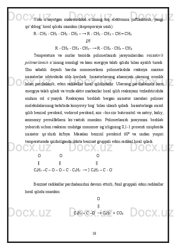 Yoki   o’sayotgan   makroradikal   o’zining   toq   elektronini   juftlashtirib,   yangi
qo’shbog’ hosil qilishi mumkin (disproporsiya usuli):
R - CH
2  - CH
2  - CH
2  - CH
2  – → R - CH
2  - CH
2  – CH
  = CH
2
                                                  ↓H
                     R - CH
2  - CH
2  - CH
2  - → R - CH
2  - CH
2  – CH
3
Temperatura   va   nurlar   tasirida   polimerlanish   jarayonlaridan   inisiatorli
polimerlanish   o`zining  osonligl   va   kam   energiya   talab   qilishi   bilan   ajralib   turadi.
Shu   sababli   deyarli   barcha   monomerlarni   polimerlashda   reaksiya   maxsus
inisiatorlar   ishtirokida   olib   boriladi.   Inisiatorlarning   ahamiyati   ularning   osonlik
bilan   parchalanib,   erkin   radikallar   hosil   qilishidadir.   Ularning   parchalanishi   kam
energiya talab qiladi va tezda aktiv markazlar hosil qilib reaksiyani tezlashtirishda
muhim   rol   o`ynaydi.   Reaksiyani   boshlab   bergan   inisiator   zarralari   polimer
molekulalarining tarkibida kimyoviy bog` bilan ulanib qoladi. Inisiatorlarga misol
qilib benzoil peroksid, vodorod peroksid, azo –bis-izo butironitril va natriy, kaliy,
ammoniy   persulfatlarni   ko`rsatish   mumkin.   Polimerlanish   jarayonini   boshlab
yuborish uchun reaksion muhitga monomer og`irligining 0,1-1 prosenti miqdorida
inisiator   qo`shish   kifoya.   Masalan   benzoil   peroksid   60 0  
va   undan   yuqori
temperaturada qizdirilganda ikkita benzoat gruppali erkin radikal hosil qiladi.
     O                  O                                 O
    ||                   ||                                  ||
C
6 H
5  –C – O – O – C - C
6 H
5   → 2 C
6 H
5  – C - O`
Benzoat radikallar parchalanishni davom ettirib, fenil gruppali erkin radikallar
hosil qilishi mumkin:
O
||
C
6 H
5  – C –O`  → C
6 H
5 ` + CO
2
16 