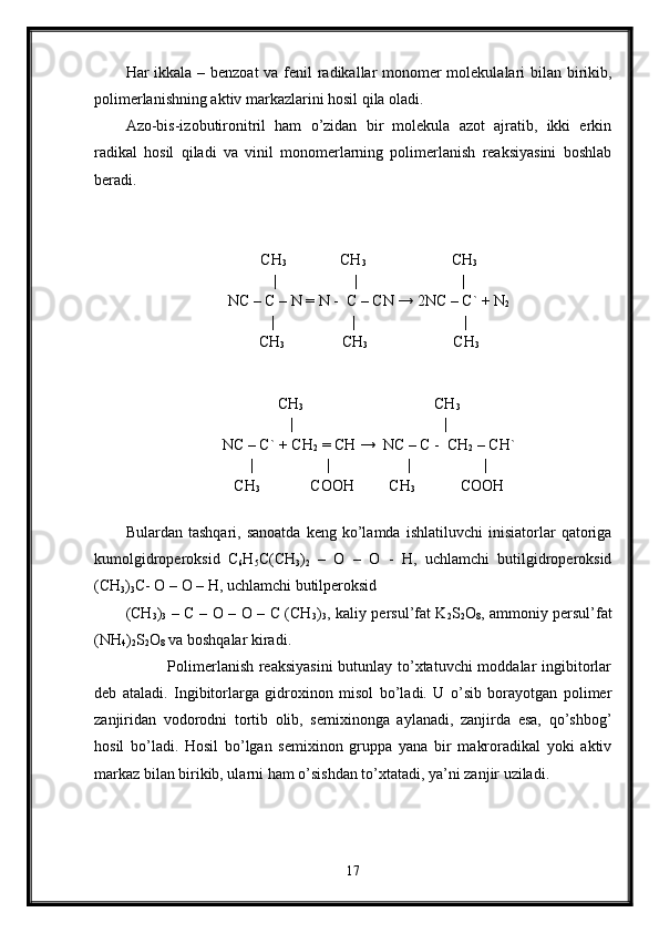 Har ikkala – benzoat  va fenil radikallar  monomer molekulalari bilan birikib,
polimerlanishning aktiv markazlarini hosil qila oladi. 
Azo-bis-izobutironitril   ham   o’zidan   bir   molekula   azot   ajratib,   ikki   erkin
radikal   hosil   qiladi   va   vinil   monomerlarning   polimerlanish   reaksiyasini   boshlab
beradi.  
CH
3                CH
3                       CH
3
|                      |                           |
NC – C – N = N -  C – CN  → 2NC – C` + N
2
|                    |                            |
CH
3                 CH
3                       CH
3
CH
3                                   CH
3
|                                       |
NC – C` + CH
2  = CH →  NC – C -  CH
2  – CH`
|                   |                    |                   |
CH
3              COOH         CH
3             COOH
Bulardan   tashqari,  sanoatda   keng  ko’lamda   ishlatiluvchi   inisiatorlar   qatoriga
kumolgidroperoksid   C
6 H
5 C(CH
3 )
2   –   O   –   O   -   H,   uchlamchi   butilgidroperoksid
(CH
3 )
3 C- O – O – H, uchlamchi butilperoksid
(CH
3 )
3   – C – O – O – C (CH
3 )
3 , kaliy persul’fat K
2 S
2 O
8 , ammoniy persul’fat
(NH
4 )
2 S
2 O
8  va boshqalar kiradi.
               Polimerlanish reaksiyasini  butunlay to’xtatuvchi  moddalar ingibitorlar
deb   ataladi.   Ingibitorlarga   gidroxinon   misol   bo’ladi.   U   o’sib   borayotgan   polimer
zanjiridan   vodorodni   tortib   olib,   semixinonga   aylanadi,   zanjirda   esa,   qo’shbog’
hosil   bo’ladi.   Hosil   bo’lgan   semixinon   gruppa   yana   bir   makroradikal   yoki   aktiv
markaz bilan birikib, ularni ham o’sishdan to’xtatadi, ya’ni zanjir uziladi.
17 