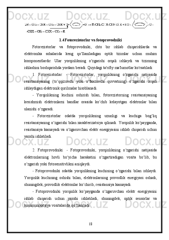 1.4 Fotorezistorlar va fotoprovodniki
Fotorezistorlar   va   fotoprovodniki,   chto   bir   ishlab   chiqarishlarda   va
elektronika   sohalarida   keng   qo llaniladigan   optik   tizimlar   uchun   muhimʻ
komponentlardir.   Ular   yorqinlikning   o zgarishi   orqali   ishlaydi   va   tizimning	
ʻ
ishlashini boshqarishda yordam beradi. Quyidagi ta'rifiy ma'lumotlar ko'rsatiladi:
1.   Fotorezistorlar:   -   Fotorezistorlar,   yorqinlikning   o zgarishi   natijasida	
ʻ
resistansiyaning   (to qqizuvchi   yoki   o tkazuvchi   quvvatning)   o zgarishi   orqali	
ʻ ʻ ʻ
ishlaydigan elektronik qurilmalar hisoblanadi.
-   Yorqinlikning   kuchini   oshirish   bilan,   fotorezistorning   resistansiyaning
kesishmish   elektronlarni   bandlar   orasida   ko chib   kelayotgan   elektronlar   bilan	
ʻ
ulanishi o zgaradi.	
ʻ
-   Fotorezistorlar   odatda   yorqinlikning   uzunligi   va   kuchiga   bog liq	
ʻ
resistansiyaning o zgarishi bilan xarakterizatsiya qilinadi. Yorqinlik ko payganda,	
ʻ ʻ
resistansiya  kamayadi  va  o zgaruvchan elektr  energiyasini  ishlab chiqarish uchun	
ʻ
yaxshi ishlatiladi.
2.   Fotoprovodniki:   -   Fotoprovodniki,   yorqinlikning   o zgarishi   natijasida	
ʻ
elektronlarning   hovli   bo yicha   harakatini   o zgartiradigan   vosita   bo lib,   bu	
ʻ ʻ ʻ
o zgarish yoki fotosensitivlikni aniqlaydi.	
ʻ
-   Fotoprovodniki   odatda   yorqinlikning   kuchining   o zgarishi   bilan   ishlaydi.	
ʻ
Yorqinlik   kuchining   oshishi   bilan,   elektronlarning   provodlik   energiyasi   oshadi,
shuningdek, provodlik elektronlar ko chirib, resistansiya kamayadi.	
ʻ
-   Fotoprovodniki   yorqinlik   ko payganda   o zgaruvchan   elektr   energiyasini
ʻ ʻ
ishlab   chiqarish   uchun   yaxshi   ishlatiladi,   shuningdek,   optik   sensorlar   va
kommunikatsiya vositalarida qo llaniladi.	
ʻ
18 