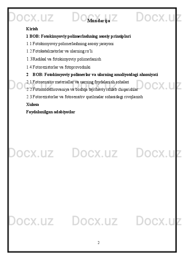 Mundarija
Kirish
1 BOB: Fotokimyoviy polimerlashning asosiy prinsiplari
1.1 Fotokimyoviy polimerlashning asosiy jarayoni
1.2 Fotokatalizatorlar va ularning ro’li
1.3 Radikal va fotokimyoviy polimerlanish
1.4 Fotorezistorlar va fotoprovodniki
2 BOB: Fotokimyoviy polimerlar va ularning amaliyotdagi ahamiyati
2.1 Fotosensitiv materiallar va uarning foydalanish sohalari
2.2 Fotomodellirovaniya va boshqa tajribaviy ishlab chiqarishlar
2.3 Fotorezistorlar va fotosensitiv qurilmalar sohasidagi rivojlanish
Xulosa
Foydalanilgan adabiyotlar
2 