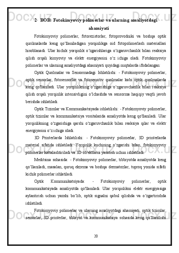 2 BOB: Fotokimyoviy polimerlar va ularning amaliyotdagi
ahamiyati
Fotokimyoviy   polimerlar,   fotorezistorlar,   fotoprovodniki   va   boshqa   optik
qurilmalarda   keng   qo llaniladigan   yorqinlikga   oid   fotopolimerlash   materiallariʻ
hisoblanadi.   Ular   kichik   yorqinlik   o zgarishlariga   o zgaruvchanlik   bilan   reaksiya	
ʻ ʻ
qilish   orqali   kimyoviy   va   elektr   energiyasini   o z   ichiga   oladi.   Fotokimyoviy	
ʻ
polimerlar va ularning amaliyotdagi ahamiyati quyidagi nuqtalarda ifodalangan:
Optik   Qurilmalar   va   Sensormadagi   Ishlatilishi:   -   Fotokimyoviy   polimerlar,
optik   sensorlar,   fotosensorlar   va   fotosensitiv   qurilmalar   kabi   optik   qurilmalarda
keng   qo'llaniladi.   Ular   yorqinlikning   o zgarishiga   o zgaruvchanlik   bilan   reaksiya	
ʻ ʻ
qilish   orqali   yorqinlik   intensivligini   o lchashda   va   sensorma   haqiqiy   vaqtli   javob
ʻ
berishda ishlatiladi.
Optik Tizimlar va Kommunikatsiyada ishlatilishi: - Fotokimyoviy polimerlar,
optik   tizimlar   va   kommunikatsiya   vositalarida   amaliyotda   keng   qo'llaniladi.   Ular
yorqinlikning   o zgarishiga   qarshi   o zgaruvchanlik   bilan   reaksiya   qilar   va   elektr	
ʻ ʻ
energiyasini o z ichiga oladi.	
ʻ
3D   Printerlarda   Ishlatilishi:   -   Fotokimyoviy   polimerlar,   3D   printerlarda
material   sifatida   ishlatiladi.   Yorqinlik   kuchining   o zgarishi   bilan,   fotokimyoviy	
ʻ
polimerlar kattalashtiriladi va 3D ob'ektlarni yaratish uchun ishlatiladi.
Meditsina   sohasida:   -   Fotokimyoviy   polimerlar,   tibbiyotda   amaliyotda   keng
qo llaniladi,  masalan,  quruq  ekzema  va  boshqa  dermatozlar,  tuproq  yonida  sifatli	
ʻ
kichik polimerlar ishlatiladi.
Optik   Kommunikatsiyada:   -   Fotokimyoviy   polimerlar,   optik
kommunikatsiyada   amaliyotda   qo'llaniladi.   Ular   yorqinlikni   elektr   energiyasiga
aylantirish   uchun   yaxshi   bo lib,   optik   signalni   qabul   qilishda   va   o zgartirishda	
ʻ ʻ
ishlatiladi.
Fotokimyoviy polimerlar  va  ularning amaliyotdagi  ahamiyati, optik tizimlar,
sensorlar,   3D   printerlar,   tibbiyot   va   kommunikatsiya   sohasida   keng   qo llanilishi	
ʻ
20 