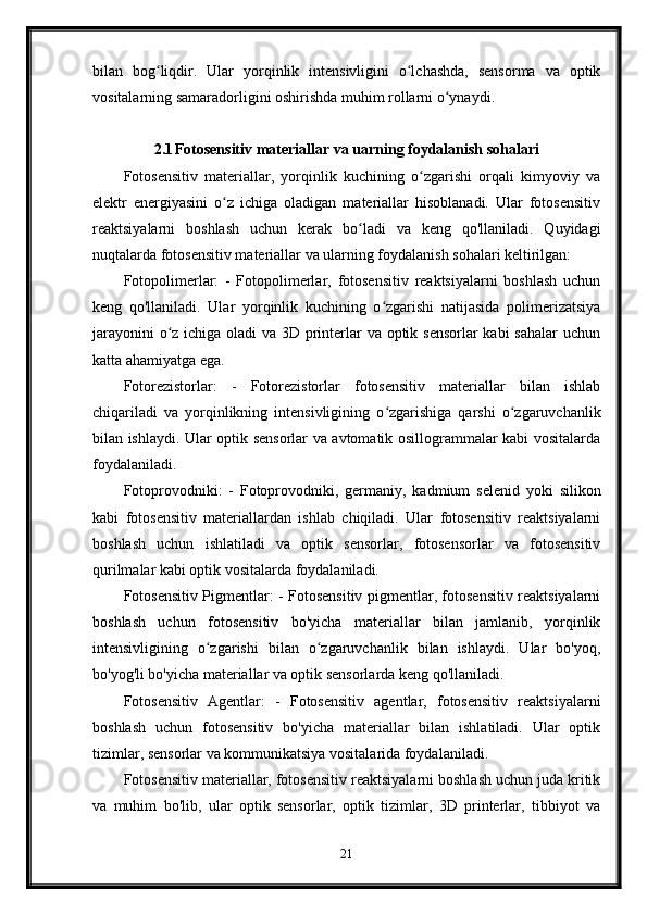 bilan   bog liqdir.   Ular   yorqinlik   intensivligini   o lchashda,   sensorma   va   optikʻ ʻ
vositalarning samaradorligini oshirishda muhim rollarni o ynaydi.	
ʻ
2.1 Fotosensitiv materiallar va uarning foydalanish sohalari
Fotosensitiv   materiallar,   yorqinlik   kuchining   o zgarishi   orqali   kimyoviy   va	
ʻ
elektr   energiyasini   o z   ichiga   oladigan   materiallar   hisoblanadi.   Ular   fotosensitiv	
ʻ
reaktsiyalarni   boshlash   uchun   kerak   bo ladi   va   keng   qo'llaniladi.   Quyidagi	
ʻ
nuqtalarda fotosensitiv materiallar va ularning foydalanish sohalari keltirilgan:
Fotopolimerlar:   -   Fotopolimerlar,   fotosensitiv   reaktsiyalarni   boshlash   uchun
keng   qo'llaniladi.   Ular   yorqinlik   kuchining   o zgarishi   natijasida   polimerizatsiya	
ʻ
jarayonini  o z ichiga oladi  va 3D printerlar  va optik sensorlar  kabi sahalar  uchun	
ʻ
katta ahamiyatga ega.
Fotorezistorlar:   -   Fotorezistorlar   fotosensitiv   materiallar   bilan   ishlab
chiqariladi   va   yorqinlikning   intensivligining   o zgarishiga   qarshi   o zgaruvchanlik	
ʻ ʻ
bilan ishlaydi. Ular optik sensorlar va avtomatik osillogrammalar kabi vositalarda
foydalaniladi.
Fotoprovodniki:   -   Fotoprovodniki,   germaniy,   kadmium   selenid   yoki   silikon
kabi   fotosensitiv   materiallardan   ishlab   chiqiladi.   Ular   fotosensitiv   reaktsiyalarni
boshlash   uchun   ishlatiladi   va   optik   sensorlar,   fotosensorlar   va   fotosensitiv
qurilmalar kabi optik vositalarda foydalaniladi.
Fotosensitiv Pigmentlar: - Fotosensitiv pigmentlar, fotosensitiv reaktsiyalarni
boshlash   uchun   fotosensitiv   bo'yicha   materiallar   bilan   jamlanib,   yorqinlik
intensivligining   o zgarishi   bilan   o zgaruvchanlik   bilan   ishlaydi.   Ular   bo'yoq,	
ʻ ʻ
bo'yog'li bo'yicha materiallar va optik sensorlarda keng qo'llaniladi.
Fotosensitiv   Agentlar:   -   Fotosensitiv   agentlar,   fotosensitiv   reaktsiyalarni
boshlash   uchun   fotosensitiv   bo'yicha   materiallar   bilan   ishlatiladi.   Ular   optik
tizimlar, sensorlar va kommunikatsiya vositalarida foydalaniladi.
Fotosensitiv materiallar, fotosensitiv reaktsiyalarni boshlash uchun juda kritik
va   muhim   bo'lib,   ular   optik   sensorlar,   optik   tizimlar,   3D   printerlar,   tibbiyot   va
21
