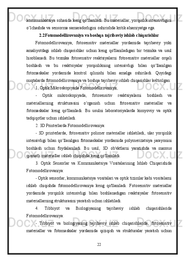 kommunikatsiya sohasida keng qo'llaniladi. Bu materiallar, yorqinlik intensivligini
o lchashda va sensorma samaradorligini oshirishda kritik ahamiyatga ega.ʻ
2.2 Fotomodellirovaniya va boshqa tajribaviy ishlab chiqarishlar
Fotomodellirovaniya,   fotosensitiv   materiallar   yordamida   tajribaviy   yoki
amaliyotdagi   ishlab   chiqarishlar   uchun   keng   qo'llaniladigan   bir   texnika   va   usul
hisoblanadi.   Bu   texnika   fotosensitiv   reaktsiyalarni   fotosensitiv   materiallar   orqali
boshlash   va   bu   reaktsiyalar   yorqinlikning   intensivligi   bilan   qo llanilgan	
ʻ
fotomaskalar   yordamida   kontrol   qilinishi   bilan   amalga   oshiriladi.   Quyidagi
nuqtalarda fotomodellirovaniya va boshqa tajribaviy ishlab chiqarishlar keltirilgan:
1. Optik Mikroskopiyada Fotomodellirovaniya:
-   Optik   mikroskopiyada,   fotosensitiv   reaktsiyalarni   boshlash   va
materiallarning   strukturasini   o rganish   uchun   fotosensitiv   materiallar   va	
ʻ
fotomaskalar   keng   qo'llaniladi.   Bu   usulni   laboratoriyalarda   kimyoviy   va   optik
tadqiqotlar uchun ishlatiladi.
2. 3D Printerlarda Fotomodellirovaniya:
-   3D   printerlarda,   fotosensitiv   polimer   materiallar   ishlatiladi,   ular   yorqinlik
intensivligi   bilan  qo llanilgan   fotomaskalar  yordamida  polymerizatsiya   jarayonini	
ʻ
boshlash   uchun   foydalaniladi.   Bu   usul,   3D   ob'ektlarni   yaratishda   va   maxsus
qismatli materiallar ishlab chiqishda keng qo'llaniladi.
3.   Optik   Sensorlar   va   Kommunikatsiya   Vositalarining   Ishlab   Chiqarishida
Fotomodellirovaniya:
- Optik sensorlar, kommunikatsiya vositalari va optik tizimlar kabi vositalarni
ishlab   chiqishda   fotomodellirovaniya   keng   qo'llaniladi.   Fotosensitiv   materiallar
yordamida   yorqinlik   intensivligi   bilan   boshlanadigan   reaktsiyalar   fotosensitiv
materiallarning strukturasini yaratish uchun ishlatiladi.
4.   Tibbiyot   va   Biologiyaning   tajribaviy   ishlab   chiqarishlarida
Fotomodellirovaniya:
-   Tibbiyot   va   biologiyaning   tajribaviy   ishlab   chiqarishlarida,   fotosensitiv
materiallar   va   fotomaskalar   yordamida   qiziqish   va   strukturalar   yaratish   uchun
22 