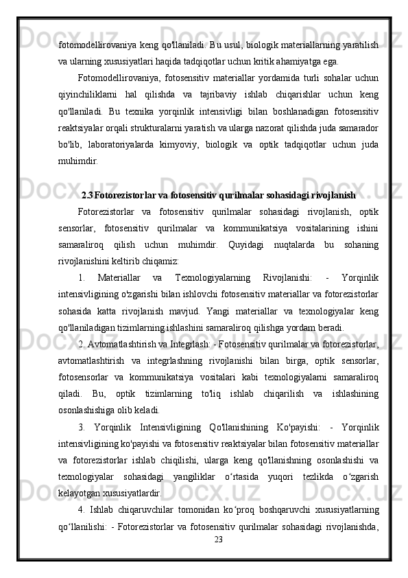 fotomodellirovaniya keng qo'llaniladi. Bu usul, biologik materiallarning yaratilish
va ularning xususiyatlari haqida tadqiqotlar uchun kritik ahamiyatga ega.
Fotomodellirovaniya,   fotosensitiv   materiallar   yordamida   turli   sohalar   uchun
qiyinchiliklarni   hal   qilishda   va   tajribaviy   ishlab   chiqarishlar   uchun   keng
qo'llaniladi.   Bu   texnika   yorqinlik   intensivligi   bilan   boshlanadigan   fotosensitiv
reaktsiyalar orqali strukturalarni yaratish va ularga nazorat qilishda juda samarador
bo'lib,   laboratoriyalarda   kimyoviy,   biologik   va   optik   tadqiqotlar   uchun   juda
muhimdir.
2.3 Fotorezistorlar va fotosensitiv qurilmalar sohasidagi rivojlanish
Fotorezistorlar   va   fotosensitiv   qurilmalar   sohasidagi   rivojlanish,   optik
sensorlar,   fotosensitiv   qurilmalar   va   kommunikatsiya   vositalarining   ishini
samaraliroq   qilish   uchun   muhimdir.   Quyidagi   nuqtalarda   bu   sohaning
rivojlanishini keltirib chiqamiz:
1.   Materiallar   va   Texnologiyalarning   Rivojlanishi:   -   Yorqinlik
intensivligining o'zgarishi bilan ishlovchi fotosensitiv materiallar va fotorezistorlar
sohasida   katta   rivojlanish   mavjud.   Yangi   materiallar   va   texnologiyalar   keng
qo'llaniladigan tizimlarning ishlashini samaraliroq qilishga yordam beradi.
2. Avtomatlashtirish va Integrlash: - Fotosensitiv qurilmalar va fotorezistorlar,
avtomatlashtirish   va   integrlashning   rivojlanishi   bilan   birga,   optik   sensorlar,
fotosensorlar   va   kommunikatsiya   vositalari   kabi   texnologiyalarni   samaraliroq
qiladi.   Bu,   optik   tizimlarning   to'liq   ishlab   chiqarilish   va   ishlashining
osonlashishiga olib keladi.
3.   Yorqinlik   Intensivligining   Qo'llanishining   Ko'payishi:   -   Yorqinlik
intensivligining ko'payishi va fotosensitiv reaktsiyalar bilan fotosensitiv materiallar
va   fotorezistorlar   ishlab   chiqilishi,   ularga   keng   qo'llanishning   osonlashishi   va
texnologiyalar   sohasidagi   yangiliklar   o rtasida   yuqori   tezlikda   o zgarishʻ ʻ
kelayotgan xususiyatlardir.
4.   Ishlab   chiqaruvchilar   tomonidan   ko proq   boshqaruvchi   xususiyatlarning
ʻ
qo llanilishi:   -   Fotorezistorlar   va   fotosensitiv   qurilmalar   sohasidagi   rivojlanishda,	
ʻ
23