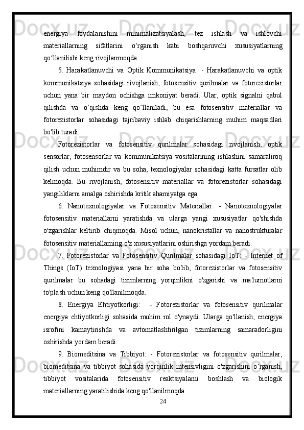 energiya   foydalanishini   minimalizatsiyalash,   tez   ishlash   va   ishlovchi
materiallarning   sifatlarini   o rganish   kabi   boshqaruvchi   xususiyatlarningʻ
qo llanilishi keng rivojlanmoqda.	
ʻ
5.   Harakatlanuvchi   va   Optik   Kommunikatsiya:   -   Harakatlanuvchi   va   optik
kommunikatsiya   sohasidagi   rivojlanish,   fotosensitiv   qurilmalar   va   fotorezistorlar
uchun   yana   bir   maydon   ochishga   imkoniyat   beradi.   Ular,   optik   signalni   qabul
qilishda   va   o qishda   keng   qo llaniladi,   bu   esa   fotosensitiv   materiallar   va	
ʻ ʻ
fotorezistorlar   sohasidagi   tajribaviy   ishlab   chiqarishlarning   muhim   maqsadlari
bo'lib turadi.
Fotorezistorlar   va   fotosensitiv   qurilmalar   sohasidagi   rivojlanish,   optik
sensorlar,   fotosensorlar   va   kommunikatsiya   vositalarining   ishlashini   samaraliroq
qilish   uchun   muhimdir   va   bu   soha,   texnologiyalar   sohasidagi   katta   fursatlar   olib
kelmoqda.   Bu   rivojlanish,   fotosensitiv   materiallar   va   fotorezistorlar   sohasidagi
yangiliklarni amalga oshirishda kritik ahamiyatga ega.
6.   Nanotexnologiyalar   va   Fotosensitiv   Materiallar:   -   Nanotexnologiyalar
fotosensitiv   materiallarni   yaratishda   va   ularga   yangi   xususiyatlar   qo'shishda
o'zgarishlar   keltirib   chiqmoqda.   Misol   uchun,   nanokristallar   va   nanostrukturalar
fotosensitiv materiallarning o'z xususiyatlarini oshirishga yordam beradi.
7.   Fotorezistorlar   va   Fotosensitiv   Qurilmalar   sohasidagi   IoT:   -   Internet   of
Things   (IoT)   texnologiyasi   yana   bir   soha   bo'lib,   fotorezistorlar   va   fotosensitiv
qurilmalar   bu   sohadagi   tizimlarning   yorqinlikni   o'zgarishi   va   ma'lumotlarni
to'plash uchun keng qo'llanilmoqda.
8.   Energiya   Ehtiyotkorligi:     -   Fotorezistorlar   va   fotosensitiv   qurilmalar
energiya   ehtiyotkorligi   sohasida   muhim   rol   o'ynaydi.   Ularga   qo'llanish,   energiya
isrofini   kamaytirishda   va   avtomatlashtirilgan   tizimlarning   samaradorligini
oshirishda yordam beradi.
9.   Biomeditsina   va   Tibbiyot:   -   Fotorezistorlar   va   fotosensitiv   qurilmalar,
biomeditsina   va   tibbiyot   sohasida   yorqinlik   intensivligini   o'zgarishini   o rganish,	
ʻ
tibbiyot   vositalarida   fotosensitiv   reaktsiyalarni   boshlash   va   biologik
materiallarning yaratilishida keng qo'llanilmoqda.
24 