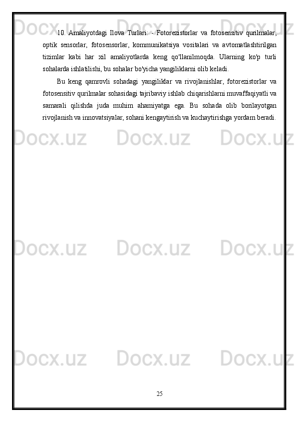 10.   Amaliyotdagi   Ilova   Turlari:   -   Fotorezistorlar   va   fotosensitiv   qurilmalar,
optik   sensorlar,   fotosensorlar,   kommunikatsiya   vositalari   va   avtomatlashtirilgan
tizimlar   kabi   har   xil   amaliyotlarda   keng   qo'llanilmoqda.   Ularning   ko'p   turli
sohalarda ishlatilishi, bu sohalar bo'yicha yangiliklarni olib keladi.
Bu   keng   qamrovli   sohadagi   yangiliklar   va   rivojlanishlar,   fotorezistorlar   va
fotosensitiv qurilmalar sohasidagi tajribaviy ishlab chiqarishlarni muvaffaqiyatli va
samarali   qilishda   juda   muhim   ahamiyatga   ega.   Bu   sohada   olib   borilayotgan
rivojlanish va innovatsiyalar, sohani kengaytirish va kuchaytirishga yordam beradi.
25 