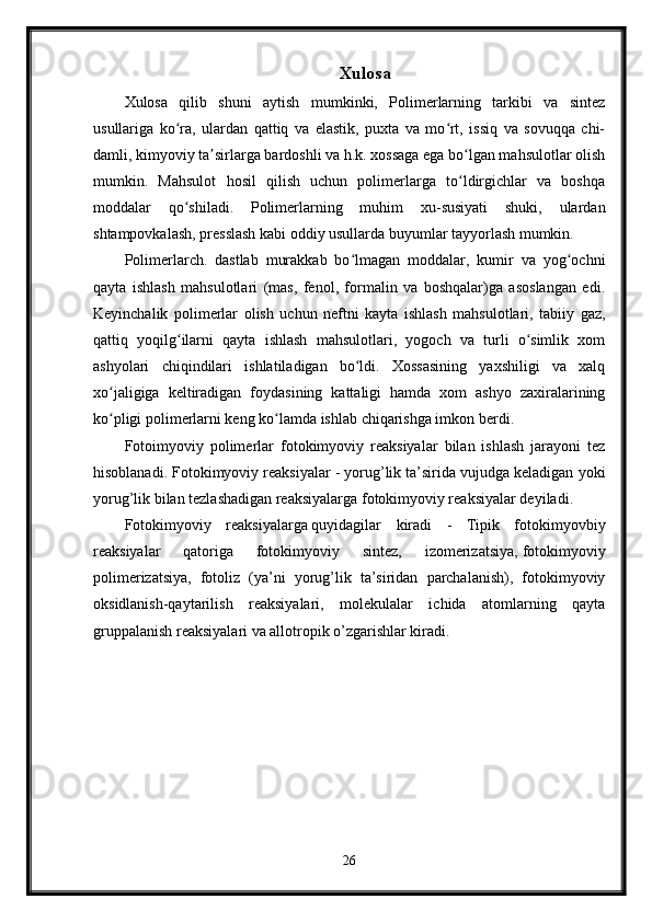 Xulosa
Xulosa   qilib   shuni   aytish   mumkinki,   Polimerlarning   tarkibi   va   sintez
usullariga   ko ra,   ulardan   qattiq   va   elastik,   puxta   va   mo rt,   issiq   va   sovuqqa   chi-ʻ ʻ
damli, kimyoviy ta sirlarga bardoshli va h.k. xossaga ega bo lgan mahsulotlar olish	
ʼ ʻ
mumkin.   Mahsulot   hosil   qilish   uchun   polimerlarga   to ldirgichlar   va   boshqa	
ʻ
moddalar   qo shiladi.   Polimerlarning   muhim   xu-susiyati   shuki,   ulardan	
ʻ
shtampovkalash, presslash kabi oddiy usullarda buyumlar tayyorlash mumkin.
Polimerlarch.   dastlab   murakkab   bo lmagan   moddalar,   kumir   va   yog ochni	
ʻ ʻ
qayta   ishlash   mahsulotlari   (mas,   fenol,   formalin   va   boshqalar)ga   asoslangan   edi.
Keyinchalik   polimerlar   olish   uchun   neftni   kayta   ishlash   mahsulotlari,   tabiiy   gaz,
qattiq   yoqilg ilarni   qayta   ishlash   mahsulotlari,   yogoch   va   turli   o simlik   xom	
ʻ ʻ
ashyolari   chiqindilari   ishlatiladigan   bo ldi.   Xossasining   yaxshiligi   va   xalq	
ʻ
xo jaligiga   keltiradigan   foydasining   kattaligi   hamda   xom   ashyo   zaxiralarining	
ʻ
ko pligi polimerlarni keng ko lamda ishlab chiqarishga imkon berdi.
ʻ ʻ
Fotoimyoviy   polimerlar   fotokimyoviy   reaksiyalar   bilan   ishlash   jarayoni   tez
hisoblanadi. Fotokimyoviy reaksiyalar - yorug’lik ta’sirida vujudga keladigan yoki
yorug’lik bilan tezlashadigan reaksiyalarga fotokimyoviy reaksiyalar deyiladi.
Fotokimyoviy   reaksiyalarga   quyidagilar   kiradi   -   Tipik   fotokimyovbiy
reaksiyalar   qatoriga   fotokimyoviy   sintez,   izomerizatsiya,   fotokimyoviy
polimerizatsiya,   fotoliz   (ya’ni   yorug’lik   ta’siridan   parchalanish),   fotokimyoviy
oksidlanish-qaytarilish   reaksiyalari,   molekulalar   ichida   atomlarning   qayta
gruppalanish reaksiyalari va allotropik o’zgarishlar kiradi.
26 