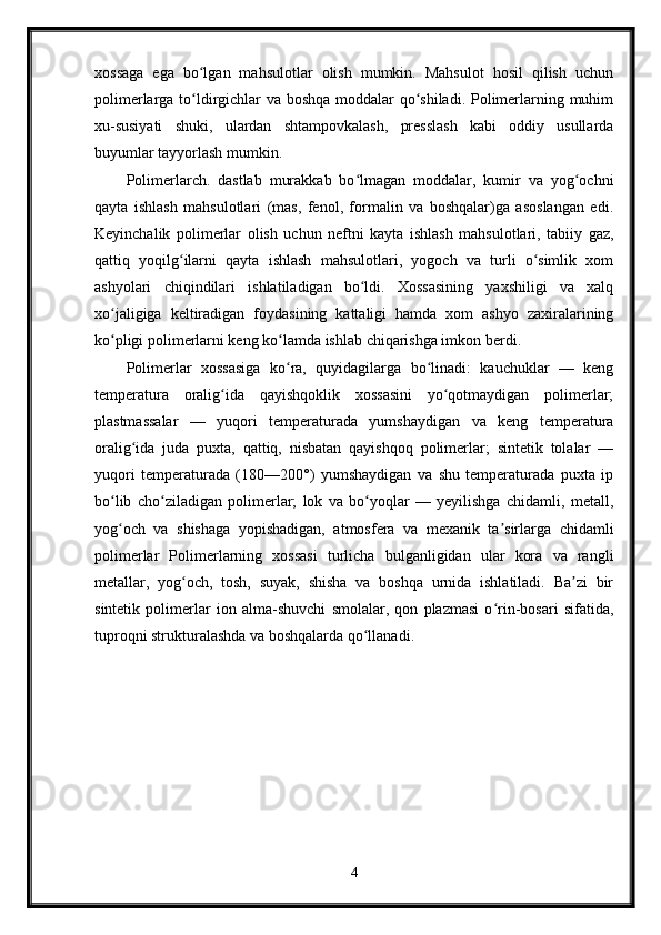 xossaga   ega   bo lgan   mahsulotlar   olish   mumkin.   Mahsulot   hosil   qilish   uchunʻ
polimerlarga to ldirgichlar va boshqa moddalar qo shiladi. Polimerlarning muhim
ʻ ʻ
xu-susiyati   shuki,   ulardan   shtampovkalash,   presslash   kabi   oddiy   usullarda
buyumlar tayyorlash mumkin.
Polimerlarch.   dastlab   murakkab   bo lmagan   moddalar,   kumir   va   yog ochni	
ʻ ʻ
qayta   ishlash   mahsulotlari   (mas,   fenol,   formalin   va   boshqalar)ga   asoslangan   edi.
Keyinchalik   polimerlar   olish   uchun   neftni   kayta   ishlash   mahsulotlari,   tabiiy   gaz,
qattiq   yoqilg ilarni   qayta   ishlash   mahsulotlari,   yogoch   va   turli   o simlik   xom	
ʻ ʻ
ashyolari   chiqindilari   ishlatiladigan   bo ldi.   Xossasining   yaxshiligi   va   xalq	
ʻ
xo jaligiga   keltiradigan   foydasining   kattaligi   hamda   xom   ashyo   zaxiralarining	
ʻ
ko pligi polimerlarni keng ko lamda ishlab chiqarishga imkon berdi.
ʻ ʻ
Polimerlar   xossasiga   ko ra,   quyidagilarga   bo linadi:   kauchuklar   —   keng	
ʻ ʻ
temperatura   oralig ida   qayishqoklik   xossasini   yo qotmaydigan   polimerlar;	
ʻ ʻ
plastmassalar   —   yuqori   temperaturada   yumshaydigan   va   keng   temperatura
oralig ida   juda   puxta,   qattiq,   nisbatan   qayishqoq   polimerlar;   sintetik   tolalar   —	
ʻ
yuqori   temperaturada   (180—200°)   yumshaydigan   va   shu   temperaturada   puxta   ip
bo lib   cho ziladigan   polimerlar;   lok   va   bo yoqlar   —   yeyilishga   chidamli,   metall,	
ʻ ʻ ʻ
yog och   va   shishaga   yopishadigan,   atmosfera   va   mexanik   ta sirlarga   chidamli
ʻ ʼ
polimerlar   Polimerlarning   xossasi   turlicha   bulganligidan   ular   kora   va   rangli
metallar,   yog och,   tosh,   suyak,   shisha   va   boshqa   urnida   ishlatiladi.   Ba zi   bir	
ʻ ʼ
sintetik   polimerlar   ion   alma-shuvchi   smolalar,   qon   plazmasi   o rin-bosari   sifatida,	
ʻ
tuproqni strukturalashda va boshqalarda qo llanadi.	
ʻ
4 