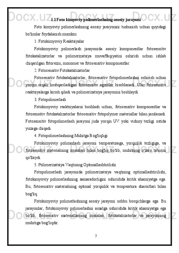 1.1 Foto kimyoviy polimerlashning asosiy jarayoni
Foto   kimyoviy   polimerlashning   asosiy   jarayonini   tushunish   uchun   quyidagi
bo'limlar foydalanish mumkin:
1. Fotokimyoviy Reaktsiyalar
Fotokimyoviy   polimerlash   jarayonida   asosiy   komponentlar   fotosensitiv
fotokatalizatorlar   va   polimerizatsiya   muvaffaqiyatini   oshirish   uchun   ishlab
chiqarilgan fotorezin, monomer va fotosensitiv komponentlar.
2. Fotosensitiv Fotokatalizatorlar
Fotosensitiv   fotokatalizatorlar,   fotosensitiv   fotopolimerlashni   oshirish   uchun
yorqin   orqali   boshqariladigan   fotosensitiv   agentlar   hisoblanadi.   Ular   fotosensitiv
reaktsiyalarga kirish qiladi va polimerizatsiya jarayonini boshlaydi.
3. Fotopolimerlash
Fotokimyoviy   reaktsiyalarni   boshlash   uchun,   fotosensitiv   komponentlar   va
fotosensitiv fotokatalizatorlar fotosensitiv fotopolymer materiallar bilan jamlanadi.
Fotosensitiv   fotopolimerlash   jarayoni   juda   yorqin   UV   yoki   vidnoy   tezligi   ostida
yuzaga chiqadi.
4. Fotopolimerlashning Muhitga Bog'liqligi
Fotokimyoviy   polimerlash   jarayoni   temperaturaga,   yorqinlik   tezligiga,   va
fotosensitiv   materialning   xossalari   bilan   bog'liq   bo'lib,   muhitning   o'zaro   ta'sirini
qo'llaydi.
5. Polimerizatsiya Vaqtining Optimallashtirilishi
Fotopolimerlash   jarayonida   polimerizatsiya   vaqtining   optimallashtirilishi,
fotokimyoviy   polimerlashning   samaradorligini   oshirishda   kritik   ahamiyatga   ega.
Bu,   fotosensitiv   materialning   optimal   yorqinlik   va   temperatura   sharoitlari   bilan
bog'liq.
Fotokimyoviy   polimerlashning   asosiy   jarayoni   ushbu   bosqichlarga   ega.   Bu
jarayonlar,   fotokimyoviy   polimerlashni   amalga   oshirishda   kritik   ahamiyatga   ega
bo'lib,   fotosensitiv   materiallarning   xossalari,   fotokatalizatorlar   va   jarayonning
muhitiga bog'liqdir.
7 