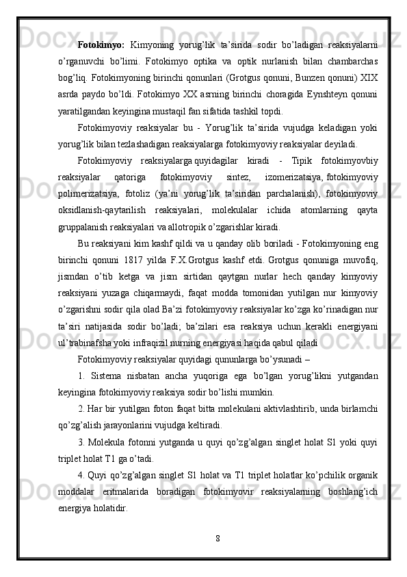 Fotokimyo:   Kimyoning   yorug’lik   ta’sirida   sodir   bo’ladigan   reaksiyalarni
o’rganuvchi   bo’limi.   Fotokimyo   optika   va   optik   nurlanish   bilan   chambarchas
bog’liq. Fotokimyoning birinchi qonunlari (Grotgus qonuni, Bunzen qonuni) XIX
asrda   paydo   bo’ldi.   Fotokimyo   XX   asrning   birinchi   choragida   Eynshteyn   qonuni
yaratilgandan keyingina mustaqil fan sifatida tashkil topdi.
Fotokimyoviy   reaksiyalar   bu   -   Yorug’lik   ta’sirida   vujudga   keladigan   yoki
yorug’lik bilan tezlashadigan reaksiyalarga fotokimyoviy reaksiyalar deyiladi.
Fotokimyoviy   reaksiyalarga   quyidagilar   kiradi   -   Tipik   fotokimyovbiy
reaksiyalar   qatoriga   fotokimyoviy   sintez,   izomerizatsiya,   fotokimyoviy
polimerizatsiya,   fotoliz   (ya’ni   yorug’lik   ta’siridan   parchalanish),   fotokimyoviy
oksidlanish-qaytarilish   reaksiyalari,   molekulalar   ichida   atomlarning   qayta
gruppalanish reaksiyalari va allotropik o’zgarishlar kiradi.
Bu   reaksiyani   kim   kashf   qildi   va   u   qanday   olib   boriladi  - Fotokimyoning eng
birinchi   qonuni   1817   yilda   F.X.Grotgus   kashf   etdi.   Grotgus   qonuniga   muvofiq,
jismdan   o’tib   ketga   va   jism   sirtidan   qaytgan   nurlar   hech   qanday   kimyoviy
reaksiyani   yuzaga   chiqarmaydi,   faqat   modda   tomonidan   yutilgan   nur   kimyoviy
o’zgarishni sodir qila olad Ba’zi fotokimyoviy reaksiyalar ko’zga ko’rinadigan nur
ta’siri   natijasida   sodir   bo’ladi;   ba’zilari   esa   reaksiya   uchun   kerakli   energiyani
ul’trabinafsha yoki infraqizil nurning energiyasi haqida qabul qiladi
Fotokimyoviy reaksiyalar quyidagi qununlarga bo’ysunadi – 
1.   Sistema   nisbatan   ancha   yuqoriga   ega   bo’lgan   yorug’likni   yutgandan
keyingina fotokimyoviy reaksiya sodir bo’lishi mumkin.
2. Har bir yutilgan foton faqat bitta   molekulani aktivlashtirib, unda birlamchi
qo’zg’alish jarayonlarini vujudga keltiradi.
3. Molekula  fotonni  yutganda  u  quyi  qo’zg’algan  singlet  holat   S1  yoki  quyi
triplet holat T1 ga o’tadi.
4. Quyi qo’zg’algan singlet S1 holat va T1 triplet holatlar ko’pchilik organik
moddalar   eritmalarida   boradigan   fotokimyovir   reaksiyalarning   boshlang’ich
energiya holatidir.
8 