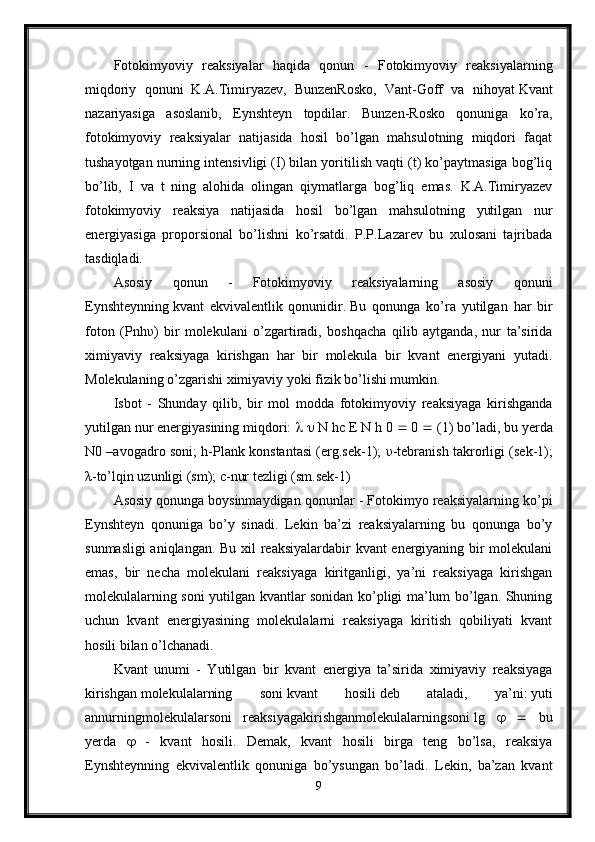 Fotokimyoviy   reaksiyalar   haqida   qonun   -   Fotokimyoviy   reaksiyalarning
miqdoriy   qonuni   K.A.Timiryazev,   BunzenRosko,   Vant-Goff   va   nihoyat   Kvant
nazariyasiga   asoslanib,   Eynshteyn   topdilar.   Bunzen-Rosko   qonuniga   ko’ra,
fotokimyoviy   reaksiyalar   natijasida   hosil   bo’lgan   mahsulotning   miqdori   faqat
tushayotgan nurning intensivligi (I) bilan yoritilish vaqti (t) ko’paytmasiga bog’liq
bo’lib,   I   va   t   ning   alohida   olingan   qiymatlarga   bog’liq   emas.   K.A.Timiryazev
fotokimyoviy   reaksiya   natijasida   hosil   bo’lgan   mahsulotning   yutilgan   nur
energiyasiga   proporsional   bo’lishni   ko’rsatdi.   P.P.Lazarev   bu   xulosani   tajribada
tasdiqladi.
Asosiy   qonun   -   Fotokimyoviy   reaksiyalarning   asosiy   qonuni
Eynshteynning   kvant   ekvivalentlik   qonunidir.   Bu   qonunga   ko’ra   yutilgan   har   bir
foton   (Pnh υ )   bir   molekulani   o’zgartiradi,   boshqacha   qilib   aytganda,   nur   ta’sirida
ximiyaviy   reaksiyaga   kirishgan   har   bir   molekula   bir   kvant   energiyani   yutadi.
Molekulaning o’zgarishi ximiyaviy yoki fizik bo’lishi mumkin.
Isbot   -   Shunday   qilib,   bir   mol   modda   fotokimyoviy   reaksiyaga   kirishganda
yutilgan nur energiyasining miqdori:        N hc E N h   0    0    (1) bo’ladi, bu yerda
N0 –avogadro soni; h-Plank konstantasi (erg.sek-1);   υ -tebranish takrorligi (sek-1);
λ -to’lqin uzunligi (sm); c-nur tezligi (sm.sek-1)
Asosiy qonunga   boysinmaydigan qonunlar - Fotokimyo reaksiyalarning ko’pi
Eynshteyn   qonuniga   bo’y   sinadi.   Lekin   ba’zi   reaksiyalarning   bu   qonunga   bo’y
sunmasligi  aniqlangan. Bu xil reaksiyalardabir kvant energiyaning bir molekulani
emas,   bir   necha   molekulani   reaksiyaga   kiritganligi,   ya’ni   reaksiyaga   kirishgan
molekulalarning soni yutilgan kvantlar sonidan ko’pligi ma’lum bo’lgan. Shuning
uchun   kvant   energiyasining   molekulalarni   reaksiyaga   kiritish   qobiliyati   kvant
hosili bilan o’lchanadi.
Kvant   unumi   -   Yutilgan   bir   kvant   energiya   ta’sirida   ximiyaviy   reaksiyaga
kirishgan   molekulalarning   soni   kvant   hosili   deb   ataladi,   ya’ni:   yuti
annurningmolekulalarsoni   reaksiyagakirishganmolekulalarningsoni   lg         bu
yerda      -   kvant   hosili.   Demak,   kvant   hosili   birga   teng   bo’lsa,   reaksiya
Eynshteynning   ekvivalentlik   qonuniga   bo’ysungan   bo’ladi.   Lekin,   ba’zan   kvant
9 