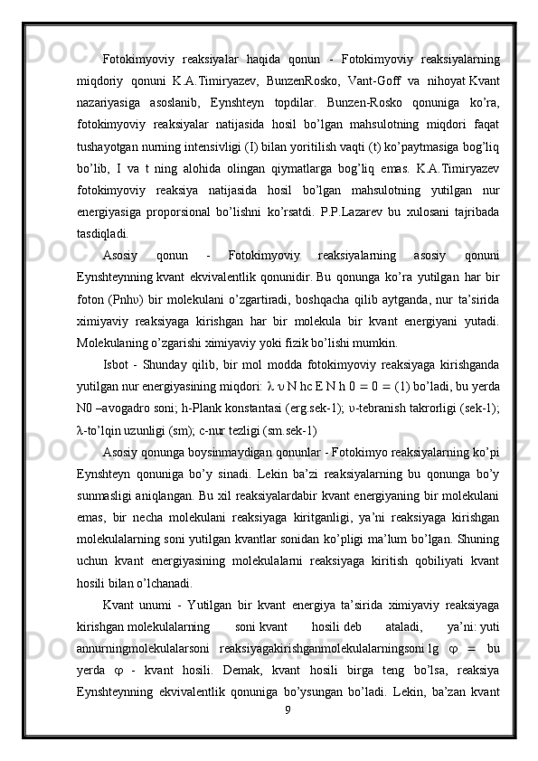 Fotokimyoviy   reaksiyalar   haqida   qonun   -   Fotokimyoviy   reaksiyalarning
miqdoriy   qonuni   K.A.Timiryazev,   BunzenRosko,   Vant-Goff   va   nihoyat   Kvant
nazariyasiga   asoslanib,   Eynshteyn   topdilar.   Bunzen-Rosko   qonuniga   ko’ra,
fotokimyoviy   reaksiyalar   natijasida   hosil   bo’lgan   mahsulotning   miqdori   faqat
tushayotgan nurning intensivligi (I) bilan yoritilish vaqti (t) ko’paytmasiga bog’liq
bo’lib,   I   va   t   ning   alohida   olingan   qiymatlarga   bog’liq   emas.   K.A.Timiryazev
fotokimyoviy   reaksiya   natijasida   hosil   bo’lgan   mahsulotning   yutilgan   nur
energiyasiga   proporsional   bo’lishni   ko’rsatdi.   P.P.Lazarev   bu   xulosani   tajribada
tasdiqladi.
Asosiy   qonun   -   Fotokimyoviy   reaksiyalarning   asosiy   qonuni
Eynshteynning   kvant   ekvivalentlik   qonunidir.   Bu   qonunga   ko’ra   yutilgan   har   bir
foton   (Pnh υ )   bir   molekulani   o’zgartiradi,   boshqacha   qilib   aytganda,   nur   ta’sirida
ximiyaviy   reaksiyaga   kirishgan   har   bir   molekula   bir   kvant   energiyani   yutadi.
Molekulaning o’zgarishi ximiyaviy yoki fizik bo’lishi mumkin.
Isbot   -   Shunday   qilib,   bir   mol   modda   fotokimyoviy   reaksiyaga   kirishganda
yutilgan nur energiyasining miqdori:        N hc E N h   0    0    (1) bo’ladi, bu yerda
N0 –avogadro soni; h-Plank konstantasi (erg.sek-1);   υ -tebranish takrorligi (sek-1);
λ -to’lqin uzunligi (sm); c-nur tezligi (sm.sek-1)
Asosiy qonunga   boysinmaydigan qonunlar - Fotokimyo reaksiyalarning ko’pi
Eynshteyn   qonuniga   bo’y   sinadi.   Lekin   ba’zi   reaksiyalarning   bu   qonunga   bo’y
sunmasligi  aniqlangan. Bu xil reaksiyalardabir kvant energiyaning bir molekulani
emas,   bir   necha   molekulani   reaksiyaga   kiritganligi,   ya’ni   reaksiyaga   kirishgan
molekulalarning soni yutilgan kvantlar sonidan ko’pligi ma’lum bo’lgan. Shuning
uchun   kvant   energiyasining   molekulalarni   reaksiyaga   kiritish   qobiliyati   kvant
hosili bilan o’lchanadi.
Kvant   unumi   -   Yutilgan   bir   kvant   energiya   ta’sirida   ximiyaviy   reaksiyaga
kirishgan   molekulalarning   soni   kvant   hosili   deb   ataladi,   ya’ni:   yuti
annurningmolekulalarsoni   reaksiyagakirishganmolekulalarningsoni   lg         bu
yerda      -   kvant   hosili.   Demak,   kvant   hosili   birga   teng   bo’lsa,   reaksiya
Eynshteynning   ekvivalentlik   qonuniga   bo’ysungan   bo’ladi.   Lekin,   ba’zan   kvant
9