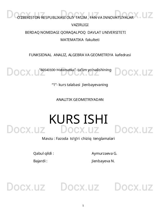 O’ZBEKISTON RESPUBLIKASI OLIY TA’LIM , FAN VA INNOVATSIYALAR
VAZIRLIGI
BERDAQ NOMIDAGI QORAQALPOQ  DAVLAT UNIVERSITETI
MATEMATIKA  fakulteti
FUNKSIONAL  ANALIZ, ALGEBRA VA GEOMETRIYA  kafedrasi
“ 60540100-Matematika ”  ta’lim yo’nalishining
“1”- kurs talabasi  Jienbayevaning
ANALITIK GEOMETRIYADAN
KURS ISHI
Mavzu : Fazoda  to’g’ri  chiziq  tenglamalari
  Qabul qildi :                                        Aymurzaeva G.
     Bajardi :                                               Jienbayeva N.
1 