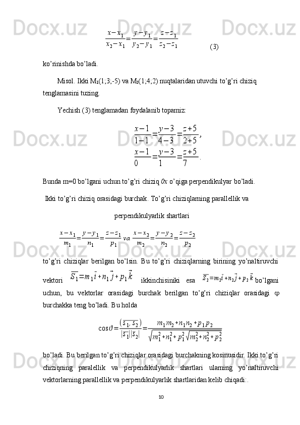 x−	x1	
x2−	x1
=	
у−	у1	
у2−	у1
=	
z−	z1	
z2−	z1(3)
ko’rinishda bo’ladi. 
Misol. Ikki M
1 (1;3;-5) va M
2 (1;4;2) nuqtalaridan utuvchi to’g’ri chiziq 
tenglamasini tuzing. 
Yechish ( 3) tenglamadan foydalanib topamiz:
 	
x−	1	
1−	1	
=	
у−	3	
4−	3	
=	
z+	5	
2+	5	
,	
x−	1	
0	
=	
у−	3	
1	
=	
z+	5	
7	
.
Bunda m=0 bo’lgani uchun to’g’ri chiziq  0x  o’qiga perpendikulyar bo’ladi. 
 Ikki   to ’ g ’ ri   chiziq   orasidagi   burchak .  To’g’ri chiziqlarning parallellik va 
perpendikulyarlik shartlari	
x−	x1	
m1	
=	
у−	у1	
n1	
=	
z−	z1	
p1	
va	
x−	x2	
m	2	
=	
у−	у2	
n2	
=	
z−	z2	
p2
 
to’g’ri   chiziqlar   berilgan   bo’lsin.   Bu   to’g’ri   chiziqlarning   birining   yo’naltiruvchi
vektori  	
S1=	m	1i+	n1⃗j+	p1⃗k   ikkinchisiniki   esa  	S2=	m2i+n2⃗j+	p2⃗k bo’lgani
uchun,   bu   vektorlar   orasidagi   burchak   berilgan   to’g’ri   chiziqlar   orasidagi   
burchakka teng bo’ladi. Bu holda 	
cos	ϑ=	
(s1,s2)	
|s1||s2|
=	
m	1m2+n1n2+	p1p2	
√m	1
2+n1
2+	p1
2√m	2
2+n2
2+	p2
2
bo’ladi. Bu berilgan to’g’ri chiziqlar orasidagi burchakning kosinusidir. Ikki to’g’ri
chiziqning   paralellik   va   perpendikulyarlik   shartlari   ularning   yo’naltiruvchi
vektorlarning parallellik va perpendikulyarlik shartlaridan kelib chiqadi:. 
10 