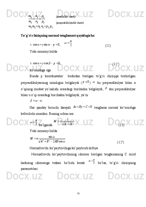 m1
m2
=	
n1
n2
=	
p1
p2	
m1m2+n1n2+p1p2 
To’g’ri chiziqning normal tenglamasi quyidagicha :	
,0	sin	cos					p	y	x		
    	2
		 (11)
Yoki umumiy holda	
,0	cos	cos					p	y	x		
                                                            (11 / 
)
ko’rinishga ega.  
Bunda   p   koordinatalar     boshidan   berilgan   to’g’ri   chiziqqa   tushirilgan
perpendikulyarning   uzunligini   belgilaydi   (	
0р )  	   bu   perpendikulyar   bilan   x
o’qining   musbat   yo’nalishi   orasidagi   burchakni   belgilaydi,  	
   shu   perpendikulyar
bilan u o’qi orasidagi burchakni belgilaydi, ya‘ni:	
.				
 
Har   qanday   birinchi   darajali  	
0			С	Ву	Ах   tenglama   normal   ko’rinishga
keltirilishi mumkin. Buning uchun uni:
2	
	
 bo’lganda 	2	2
1	
В	А	
М	
	
                                                    (12)
Yoki umumiy holda	
	
	
cos	2	
sin
2	2	АВ	В	А	
М	
		

                                                            (12 / 
)
Normallovchi ko’paytuvchiga ko’paytirish kifoya.
  Normallovchi   ko’paytuvchining   ishorasi   berilgan   tenglamaning   С   ozod
hadining   ishorasiga   teskari   bo’lishi   kerak.  	
2
	   bo’lsa,   to’g’ri   chiziqning
parametrlari
11(parallellik sharti)
(perpendikulyarlik sharti) 