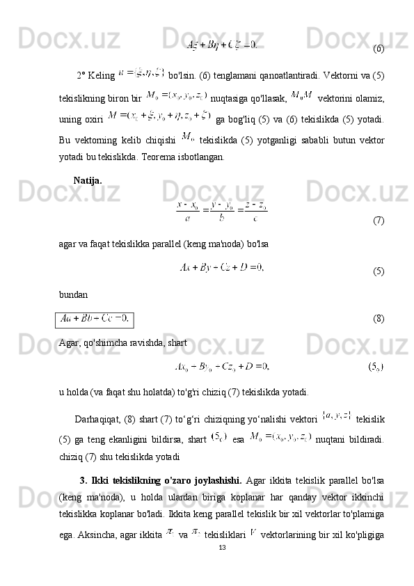 (6)
       2° Keling   bo'lsin. (6) tenglamani qanoatlantiradi. Vektorni va (5)
tekislikning biron bir   nuqtasiga qo'llasak,   vektorini olamiz,
uning   oxiri     ga   bog'liq   (5)   va   (6)   tekislikda   (5)   yotadi.
Bu   vektorning   kelib   chiqishi     tekislikda   (5)   yotganligi   sababli   butun   vektor
yotadi bu tekislikda. Teorema isbotlangan. 
      Natija.
(7)
agar va faqat tekislikka parallel (keng ma'noda) bo'lsa
(5)
bundan
(8)
Agar, qo'shimcha ravishda, shart
u holda (va faqat shu holatda) to'g'ri chiziq (7) tekislikda yotadi. 
         Darhaqiqat, (8) shart (7) to‘g‘ri chiziqning yo‘nalishi vektori     tekislik
(5)   ga   teng   ekanligini   bildirsa,   shart     esa     nuqtani   bildiradi.
chiziq (7) shu tekislikda yotadi
          3.   Ikki   tekislikning   o'zaro   joylashishi.   Agar   ikkita   tekislik   parallel   bo'lsa
(keng   ma'noda),   u   holda   ulardan   biriga   koplanar   har   qanday   vektor   ikkinchi
tekislikka koplanar bo'ladi. Ikkita keng parallel tekislik bir xil vektorlar to'plamiga
ega. Aksincha, agar ikkita   va   tekisliklari    vektorlarining bir xil ko'pligiga
13 