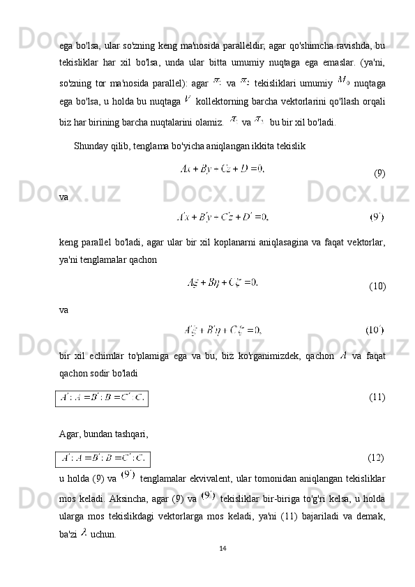 ega bo'lsa, ular so'zning keng ma'nosida paralleldir; agar qo'shimcha ravishda, bu
tekisliklar   har   xil   bo'lsa,   unda   ular   bitta   umumiy   nuqtaga   ega   emaslar.   (ya'ni,
so'zning   tor   ma'nosida   parallel):   agar     va     tekisliklari   umumiy     nuqtaga
ega bo'lsa, u holda bu nuqtaga     kollektorning barcha vektorlarini qo'llash orqali
biz har birining barcha nuqtalarini olamiz.    va    bu bir xil bo'ladi.
      Shunday qilib, tenglama bo'yicha aniqlangan ikkita tekislik
(9)
va
keng   parallel   bo'ladi,   agar   ular   bir   xil   koplanarni   aniqlasagina   va   faqat   vektorlar,
ya'ni tenglamalar qachon
(10)
va
bir   xil   echimlar   to'plamiga   ega   va   bu,   biz   ko'rganimizdek,   qachon     va   faqat
qachon sodir bo'ladi
(11)
Agar, bundan tashqari,
                                                                            (12)
u holda  (9)   va     tenglamalar   ekvivalent, ular   tomonidan  aniqlangan  tekisliklar
mos   keladi.   Aksincha,   agar   (9)   va     tekisliklar   bir-biriga   to'g'ri   kelsa,   u   holda
ularga   mos   tekislikdagi   vektorlarga   mos   keladi,   ya'ni   (11)   bajariladi   va   demak,
ba'zi   uchun.
14 