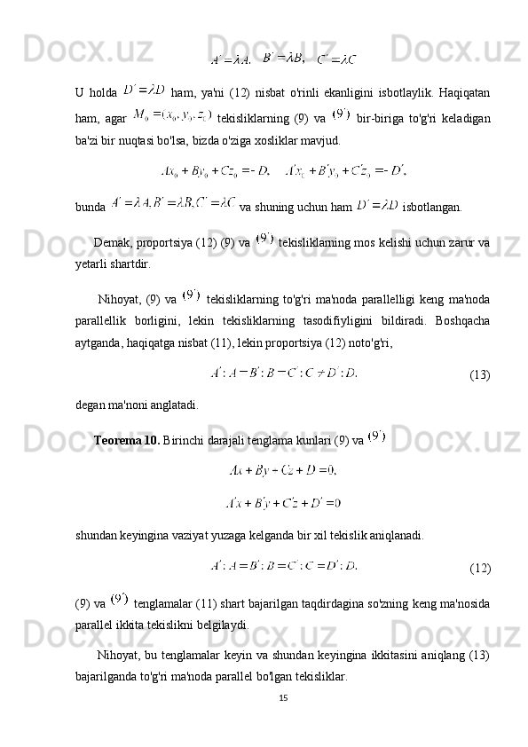        
U   holda     ham,   ya'ni   (12)   nisbat   o'rinli   ekanligini   isbotlaylik.   Haqiqatan
ham,   agar     tekisliklarning   (9)   va     bir-biriga   to'g'ri   keladigan
ba'zi bir nuqtasi bo'lsa, bizda o'ziga xosliklar mavjud.
    
bunda   va shuning uchun ham   isbotlangan.    
      Demak, proportsiya (12) (9) va   tekisliklarning mos kelishi uchun zarur va
yetarli shartdir.
          Nihoyat,   (9)   va     tekisliklarning   to'g'ri   ma'noda   parallelligi   keng   ma'noda
parallellik   borligini,   lekin   tekisliklarning   tasodifiyligini   bildiradi.   Boshqacha
aytganda, haqiqatga nisbat (11), lekin proportsiya (12) noto'g'ri, 
(13)
degan ma'noni anglatadi.
       Teorema 10.  Birinchi darajali tenglama kunlari (9) va 
shundan keyingina vaziyat yuzaga kelganda bir xil tekislik aniqlanadi.
(12)
(9) va    tenglamalar (11) shart bajarilgan taqdirdagina so'zning keng ma'nosida
parallel ikkita tekislikni belgilaydi.
         Nihoyat, bu tenglamalar  keyin va shundan  keyingina ikkitasini  aniqlang (13)
bajarilganda to'g'ri ma'noda parallel bo'lgan tekisliklar.
15 