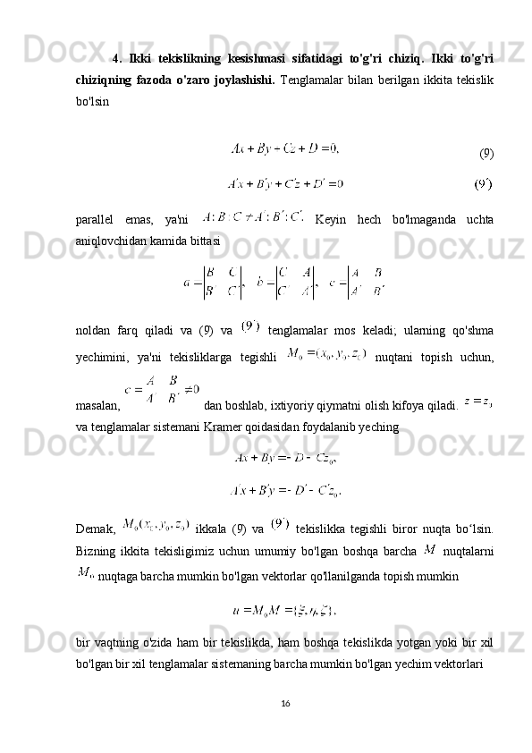           4.   Ikki   tekislikning   kesishmasi   sifatidagi   to'g'ri   chiziq.   Ikki   to'g'ri
chiziqning   fazoda   o'zaro   joylashishi.   Tenglamalar   bilan   berilgan   ikkita   tekislik
bo'lsin
              
(9)
parallel   emas,   ya'ni     Keyin   hech   bo'lmaganda   uchta
aniqlovchidan kamida bittasi
       
noldan   farq   qiladi   va   (9)   va     tenglamalar   mos   keladi;   ularning   qo'shma
yechimini,   ya'ni   tekisliklarga   tegishli     nuqtani   topish   uchun,
masalan,   dan boshlab, ixtiyoriy qiymatni olish kifoya qiladi. 
va tenglamalar sistemani Kramer qoidasidan foydalanib yeching
Demak,     ikkala   (9)   va     tekislikka   tegishli   biror   nuqta   bo lsin.ʻ
Bizning   ikkita   tekisligimiz   uchun   umumiy   bo'lgan   boshqa   barcha     nuqtalarni
 nuqtaga barcha mumkin bo'lgan vektorlar qo'llanilganda topish mumkin
bir   vaqtning   o'zida   ham   bir   tekislikda,   ham   boshqa   tekislikda   yotgan   yoki   bir   xil
bo'lgan bir xil tenglamalar sistemaning barcha mumkin bo'lgan yechim vektorlari
16 