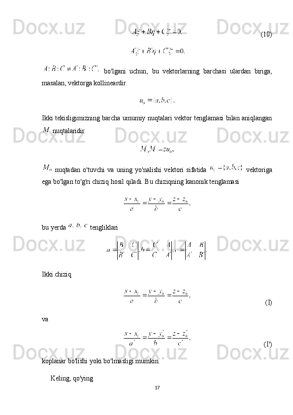 (10)
  bo'lgani   uchun,   bu   vektorlarning   barchasi   ulardan   biriga,
masalan, vektorga kollineardir.
Ikki tekisligimizning barcha umumiy nuqtalari vektor tenglamasi bilan aniqlangan
 nuqtalaridir
  nuqtadan   o'tuvchi   va   uning   yo'nalishi   vektori   sifatida     vektoriga
ega bo'lgan to'g'ri chiziq hosil qiladi. Bu chiziqning kanonik tenglamasi
bu yerda   tengliklari
Ikki chiziq 
(I)
va 
(I')
koplanar bo'lishi yoki bo'lmasligi mumkin.
     Keling, qo'ying
17 