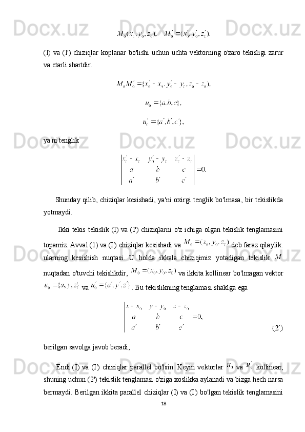    
(I) va (I') chiziqlar koplanar  bo'lishi  uchun uchta vektorning o'zaro tekisligi  zarur
va etarli shartdir.
ya'ni tenglik
         Shunday qilib, chiziqlar kesishadi, ya'ni oxirgi tenglik bo'lmasa, bir tekislikda
yotmaydi.
           Ikki tekis tekislik (I) va (I') chiziqlarni o'z ichiga olgan tekislik tenglamasini
topamiz. Avval (1) va (I') chiziqlar kesishadi va   deb faraz qilaylik.
ularning   kesishish   nuqtasi.   U   holda   ikkala   chiziqimiz   yotadigan   tekislik  
nuqtadan o'tuvchi tekislikdir,   va ikkita kollinear bo'lmagan vektor
 va  . Bu tekislikning tenglamasi shaklga ega
berilgan savolga javob beradi,
          Endi  (I)   va  (I')  chiziqlar   parallel   bo'lsin.  Keyin   vektorlar     va     kollinear,
shuning uchun (2') tekislik tenglamasi o'ziga xoslikka aylanadi va bizga hech narsa
bermaydi. Berilgan ikkita parallel chiziqlar (I) va (I') bo'lgan tekislik tenglamasini
18 