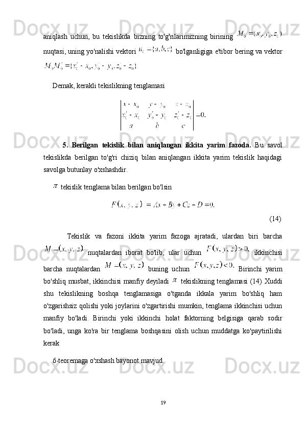 aniqlash   uchun,   bu   tekislikda   bizning   to'g'rilarimizning   birining  
nuqtasi, uning yo'nalishi vektori   bo'lganligiga e'tibor bering va vektor
 
     Demak, kerakli tekislikning tenglamasi
          5.   Berilgan   tekislik   bilan   aniqlangan   ikkita   yarim   fazoda.   Bu   savol
tekislikda   berilgan   to'g'ri   chiziq   bilan   aniqlangan   ikkita   yarim   tekislik   haqidagi
savolga butunlay o'xshashdir.
       tekislik tenglama bilan berilgan bo'lsin
     (14)
          Tekislik   va   fazoni   ikkita   yarim   fazoga   ajratadi,   ulardan   biri   barcha
  nuqtalardan   iborat   bo'lib,   ular   uchun     ikkinchisi
barcha   nuqtalardan     buning   uchun     Birinchi   yarim
bo'shliq musbat, ikkinchisi manfiy deyiladi     tekislikning tenglamasi (14) Xuddi
shu   tekislikning   boshqa   tenglamasiga   o'tganda   ikkala   yarim   bo'shliq   ham
o'zgarishsiz qolishi yoki joylarini o'zgartirishi mumkin, tenglama ikkinchisi uchun
manfiy   bo'ladi.   Birinchi   yoki   ikkinchi   holat   faktorning   belgisiga   qarab   sodir
bo'ladi,   unga   ko'ra   bir   tenglama   boshqasini   olish   uchun   muddatga   ko'paytirilishi
kerak 
     6-teoremaga o'xshash bayonot mavjud.
19 