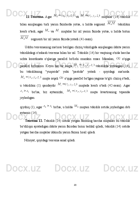           11-Teorema.   Agar     va     nuqtalar   (14)   tekislik
bilan   aniqlangan   turli   yarim   fazolarda   yotsa,   u   holda   segment.     tekislikni
kesib   o'tadi;   agar     va     nuqtalar   bir   xil   yarim   fazoda   yotsa,   u   holda   butun
  segmenti bir xil yarim fazoda yotadi (41-rasm).
      Ushbu teoremaning ma'nosi berilgan chiziq tekisligida aniqlangan ikkita yarim
tekislikdagi o'xshash teorema bilan bir xil. Tekislik (14) bir vaqtning o'zida barcha
uchta   koordinata   o'qlariga   parallel   bo'lishi   mumkin   emas.   Masalan,     o'qiga
parallel bo'lmasin. Keyin har  bir nuqta     tekislikda yotmagan (14),
bu   tekislikning   "yuqorida"   yoki   "pastida"   yotadi   -   quyidagi   ma'noda.
   nuqta orqali   o'qiga parallel bo'lgan yagona to'g'ri chiziq o'tadi;
u   tekislikni   (1)   qandaydir     nuqtada   kesib   o'tadi   (42-rasm).   Agar
  bo'lsa,   biz   aytamizki,     nuqta   kvartiraning   tepasida
joylashgan.
qiyshiq (1); agar     bo'lsa, u holda     nuqtasi tekislik ostida joylashgan deb
aytamiz (14).
          Teorema 12.   Tekislik (14) ustida yotgan fazoning barcha nuqtalari bu tekislik
bo'shliqni ajratadigan ikkita yarim fazodan birini tashkil qiladi; tekislik (14) ostida
yotgan barcha nuqtalar ikkinchi yarim fazoni hosil qiladi.
     Nihoyat, quyidagi teorema amal qiladi.
20 