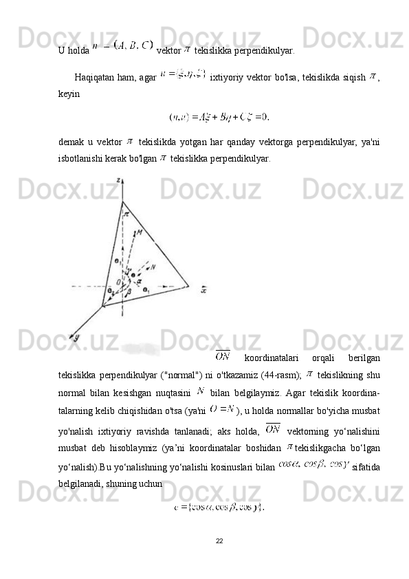 U holda   vektor   tekislikka perpendikulyar.
         Haqiqatan ham, agar     ixtiyoriy vektor bo'lsa, tekislikda siqish   ,
keyin
demak   u   vektor     tekislikda   yotgan   har   qanday   vektorga   perpendikulyar,   ya'ni
isbotlanishi kerak bo'lgan   tekislikka perpendikulyar.
  koordinatalari   orqali   berilgan
tekislikka  perpendikulyar   ("normal")  ni   o'tkazamiz  (44-rasm);     tekislikning  shu
normal   bilan   kesishgan   nuqtasini     bilan   belgilaymiz.   Agar   tekislik   koordina-
talarning kelib chiqishidan o'tsa (ya'ni   ), u holda normallar bo'yicha musbat
yo'nalish   ixtiyoriy   ravishda   tanlanadi;   aks   holda,     vektorning   yo‘nalishini
musbat   deb   hisoblaymiz   (ya’ni   koordinatalar   boshidan   tekislikgacha   bo‘lgan
yo‘nalish).Bu yo‘nalishning yo‘nalishi kosinuslari bilan   sifatida
belgilanadi, shuning uchun
22 