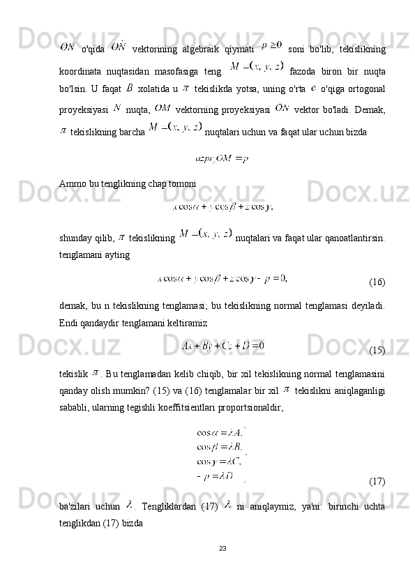   o'qida     vektorining   algebraik   qiymati     soni   bo'lib,   tekislikning
koordinata   nuqtasidan   masofasiga   teng.     fazoda   biron   bir   nuqta
bo'lsin.   U   faqat     xolatida   u     tekislikda   yotsa,   uning   o'rta     o'qiga   ortogonal
proyeksiyasi     nuqta,     vektorning proyeksiyasi     vektor  bo'ladi.  Demak,
 tekislikning barcha   nuqtalari uchun va faqat ular uchun bizda
Ammo bu tenglikning chap tomoni
shunday qilib,   tekislikning   nuqtalari va faqat ular qanoatlantirsin.
tenglamani ayting
(16)
demak,   bu   n   tekislikning   tenglamasi;   bu   tekislikning   normal   tenglamasi   deyiladi.
Endi qandaydir tenglamani keltiramiz
(15)
tekislik   . Bu tenglamadan kelib chiqib, bir  xil tekislikning normal tenglamasini
qanday olish mumkin? (15) va (16) tenglamalar bir  xil     tekislikni  aniqlaganligi
sababli, ularning tegishli koeffitsientlari proportsionaldir,
(17)
ba'zilari   uchun   .   Tengliklardan   (17)     ni   aniqlaymiz,   ya'ni:   birinchi   uchta
tenglikdan (17) bizda 
23 