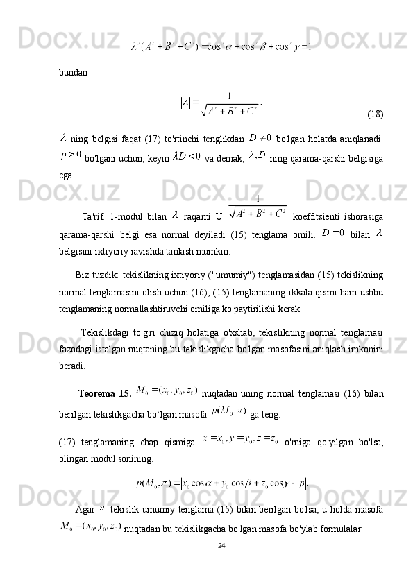 bundan
(18)
  ning   belgisi   faqat   (17)   to'rtinchi   tenglikdan     bo'lgan   holatda   aniqlanadi:
 bo'lgani uchun, keyin   va demak,   ning qarama-qarshi belgisiga
ega. 
          Ta'rif.   1-modul   bilan     raqami   U     koeffitsienti   ishorasiga
qarama-qarshi   belgi   esa   normal   deyiladi   (15)   tenglama   omili.     bilan  
belgisini ixtiyoriy ravishda tanlash mumkin.
         Biz tuzdik: tekislikning ixtiyoriy ("umumiy") tenglamasidan (15) tekislikning
normal tenglamasini olish uchun (16), (15) tenglamaning ikkala qismi ham ushbu
tenglamaning normallashtiruvchi omiliga ko'paytirilishi kerak.
          Tekislikdagi   to'g'ri   chiziq   holatiga   o'xshab,   tekislikning   normal   tenglamasi
fazodagi istalgan nuqtaning bu tekislikgacha bo'lgan masofasini aniqlash imkonini
beradi.
          Teorema   15.     nuqtadan   uning   normal   tenglamasi   (16)   bilan
berilgan tekislikgacha bo‘lgan masofa   ga teng.
(17)   tenglamaning   chap   qismiga     o'rniga   qo'yilgan   bo'lsa,
olingan modul sonining. 
         Agar     tekislik umumiy tenglama (15) bilan berilgan bo'lsa, u holda masofa
 nuqtadan bu tekislikgacha bo'lgan masofa bo'ylab formulalar
24 