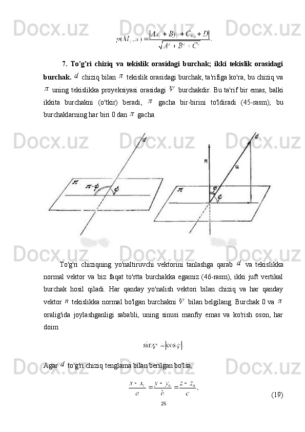             7.   To'g'ri   chiziq   va   tekislik   orasidagi   burchak;   ikki   tekislik   orasidagi
burchak.    chiziq bilan   tekislik orasidagi burchak, ta'rifiga ko'ra, bu chiziq va
  uning tekislikka proyeksiyasi orasidagi     burchakdir. Bu ta'rif bir emas, balki
ikkita   burchakni   (o'tkir)   beradi,     gacha   bir-birini   to'ldiradi   (45-rasm);   bu
burchaklarning har biri 0 dan   gacha.
          To'g'ri   chiziqning   yo'naltiruvchi   vektorini   tanlashga   qarab     va   tekislikka
normal   vektor   va   biz   faqat   to'rtta   burchakka   egamiz   (46-rasm),   ikki   juft   vertikal
burchak   hosil   qiladi.   Har   qanday   yo'nalish   vektori   bilan   chiziq   va   har   qanday
vektor     tekislikka normal bo'lgan burchakni     bilan belgilang. Burchak 0 va  
oralig'ida   joylashganligi   sababli,   uning   sinusi   manfiy   emas   va   ko'rish   oson,   har
doim
Agar   to'g'ri chiziq tenglama bilan berilgan bo'lsa,
(19)
25 