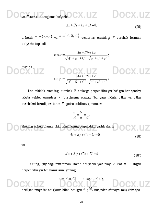 va   tekislik  tenglama bo'yicha
(20)
u   holda     va     vektorlari   orasidagi     burchak   formula
bo yicha topiladi.ʻ
ma'nosi,
         Ikki tekislik orasidagi  burchak. Biz ularga perpendikulyar bo'lgan har qanday
ikkita   vektor   orasidagi     burchagini   olamiz   (bu   yana   ikkita   o'tkir   va   o'tkir
burchakni beradi, bir-birini   gacha to'ldiradi), masalan.
shuning uchun olamiz. Ikki tekislikning perpendikulyarlik sharti
                                                      (20)
va 
(20`)
          Keling,   quyidagi   muammoni   ko'rib   chiqishni   yakunlaylik.   Vazifa.   Tushgan
perpendikulyar tenglamalarini yozing
     
berilgan nuqtadan tenglama bilan berilgan   (  nuqtadan o'tmaydigan) chiziqqa
26 
