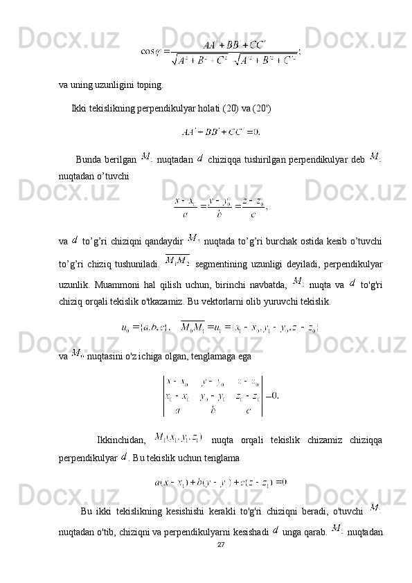 va uning uzunligini toping. 
     Ikki tekislikning perpendikulyar holati (20) va (20')
         Bunda berilgan     nuqtadan     chiziqqa tushirilgan perpendikulyar  deb  
nuqtadan o’tuvchi
va     to’g’ri chiziqni qandaydir     nuqtada to’g’ri burchak ostida kesib o’tuvchi
to’g’ri   chiziq   tushuniladi.     segmentining   uzunligi   deyiladi,   perpendikulyar
uzunlik.   Muammoni   hal   qilish   uchun,   birinchi   navbatda,     nuqta   va     to'g'ri
chiziq orqali tekislik o'tkazamiz. Bu vektorlarni olib yuruvchi tekislik.
   
va   nuqtasini o'z ichiga olgan, tenglamaga ega
          Ikkinchidan,     nuqta   orqali   tekislik   chizamiz   chiziqqa
perpendikulyar  . Bu tekislik uchun tenglama
          Bu   ikki   tekislikning   kesishishi   kerakli   to'g'ri   chiziqni   beradi,   o'tuvchi  
nuqtadan o'tib, chiziqni va perpendikulyarni kesishadi   unga qarab.   nuqtadan
27 