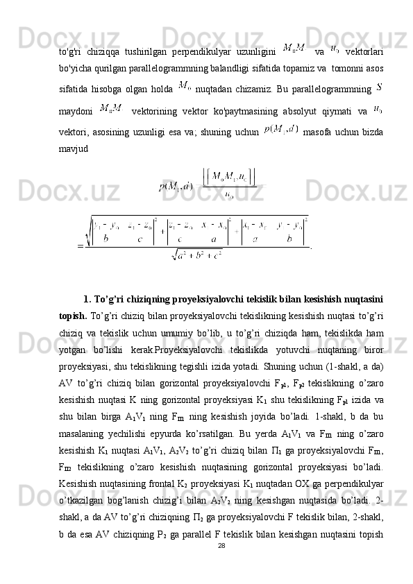 to'g'ri   chiziqqa   tushirilgan   perpendikulyar   uzunligini     va     vektorlari
bo'yicha qurilgan parallelogrammning balandligi sifatida topamiz va  tomonni asos
sifatida   hisobga   olgan   holda     nuqtadan   chizamiz.   Bu   parallelogrammning  
maydoni     vektorining   vektor   ko'paytmasining   absolyut   qiymati   va  
vektori,   asosining   uzunligi   esa   va;   shuning   uchun     masofa   uchun   bizda
mavjud
          
1. To’g’ri chiziqning proyeksiyalovchi tekislik bilan kesishish nuqtasini
topish.   To’g’ri chiziq bilan proyeksiyalovchi tekislikning kesishish nuqtasi to’g’ri
chiziq   va   tekislik   uchun   umumiy   bo’lib,   u   to’g’ri   chiziqda   ham,   tekislikda   ham
yotgan   bo’lishi   kerak.Proyeksiyalovchi   tekislikda   yotuvchi   nuqtaning   biror
proyeksiyasi, shu tekislikning tegishli izida yotadi. Shuning uchun (1-shakl, a da)
AV   to’g’ri   chiziq   bilan   gorizontal   proyeksiyalovchi   F
p1 ,   F
p2   tekislikning   o’zaro
kesishish   nuqtasi   K   ning   gorizontal   proyeksiyasi   K
1   shu   tekislikning   F
p1   izida   va
shu   bilan   birga   A
1 V
1   ning   F
 1   ning   kesishish   joyida   bo’ladi.   1-shakl,   b   da   bu
masalaning   yechilishi   epyurda   ko’rsatilgan.   Bu   yerda   A
1 V
1   va   F
 1   ning   o’zaro
kesishish   K
1   nuqtasi   A
1 V
1 ,   A
2 V
2   to’g’ri   chiziq   bilan   
1   ga   proyeksiyalovchi   F
 1 ,
F
 2   tekislikning   o’zaro   kesishish   nuqtasining   gorizontal   proyeksiyasi   bo’ladi.
Kesishish nuqtasining frontal K
2   proyeksiyasi  K
1   nuqtadan OX ga perpendikulyar
o’tkazilgan   bog’lanish   chizig’i   bilan   A
2 V
2   ning   kesishgan   nuqtasida   bo’ladi.   2-
shakl, a da AV to’g’ri chiziqning  
2  ga proyeksiyalovchi F tekislik bilan, 2-shakl,
b  da  esa   AV  chiziqning  P
2   ga  parallel   F  tekislik  bilan  kesishgan  nuqtasini   topish
28 