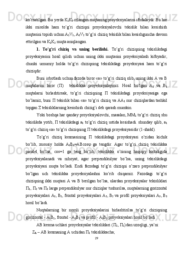 ko’rsatilgan. Bu yerda K
1 K
2  izlangan nuqtaning proyeksiyalarini ifodalaydi. Bu har
ikki   misolda   ham   to’g’ri   chiziqni   proyeksiyalovchi   tekislik   bilan   kesishish
nuqtasini topish uchun A
1 V
1 , A
2 V
2  to’g’ri chiziq tekislik bilan kesishguncha davom
ettirilgan va K
1 K
2  nuqta aniqlangan.                                            
1.   To’g’ri   chiziq   va   uning   berilishi.   To’g’ri   chiziqning   tekislikdagi
proyeksiyasini   hosil   qilish   uchun   uning   ikki   nuqtasini   proyeksiyalash   kifoyadir,
chunki   umumiy   holda   to’g’ri   chiziqning   tekislikdagi   proyeksiyasi   ham   to’g’ri
chiziqdir.
Buni isbotlash uchun fazoda biror «a» to’g’ri chiziq olib, uning ikki A va B
nuqtalarini   biror   (  )     tekislikka   proyeksiyalaymiz.   Hosil   bo’lgan   A
1   va   B
1
nuqtalarni   birlashtirsak,   to’g’ri   chiziqning      tekislikdagi   proyeksiyasiga   ega
bo’lamiz, buni      tekislik bilan «a» to’g’ri chiziq va AA
1   nur chiziqlardan tashkil
topgan    tekisliklarning kesishish chizig’i deb qarash mumkin.
Yoki boshqa har qanday proyeksiyalovchi, masalan, MM
1  to’g’ri chiziq shu
tekislikda yotib,      tekislikdagi a
1   to’g’ri chiziq ustida kesishadi. shunday qilib, a
1
to’g’ri chiziq «a» to’g’ri chiziqning    tekislikdagi proyeksiyasidir (1-shakl).
To’g’ri   chiziq   kesmasining      tekislikdagi   proyeksiyasi   o’zidan   kichik
bo’lib,   xususiy   holda   A
1 B
1 =ABcos    ga   tengdir.   Agar   to’g’ri   chiziq   tekislikka
paralel   bo’lsa,   cos=1   ga   teng   bo’lib,   tekislikka   o’zining   haqiqiy   kattaligida
proyeksiyalanadi   va   nihoyat,   agar   perpendikulyar   bo’lsa,   uning   tekislikdagi
proyeksiyasi   nuqta   bo’ladi.   Endi   fazodagi   to’g’ri   chiziqni   o’zaro   perpendikulyar
bo’lgan   uch   tekislikka   proyeksiyalashni   ko’rib   chiqamiz.   Fazodagi   to’g’ri
chiziqning   ikki   nuqtasi   A   va   B   berilgan   bo’lsa,   ulardan   proyeksiyalar   tekisliklari

1 ,  
2  va  
3  larga perpendikulyar nur chiziqlar tushurilsa, nuqtalarning gorizontal
proyeksiyalari A
1 , B
1 , frontal proyeksiyalari A
2 , B
2   va profil proyeksiyalari A
3 , B
3
hosil bo’ladi.
Nuqtalarning   bir   nomli   proyeksiyalarini   birlashtirilsa   to’g’ri   chiziqning
gorizontal - A
1 B
1 , frontal - A
2 B
2  va profil - A
3 B
3  proyeksiyalari hosil bo’ladi 
AB kesma uchlari proyeksiyalar tekisliklari ( 
1 ,  
2 )
  dan uzoqligi, ya’ni:
Z
A  – AB kesmaning A uchidan  
1  tekislikkacha;
29 