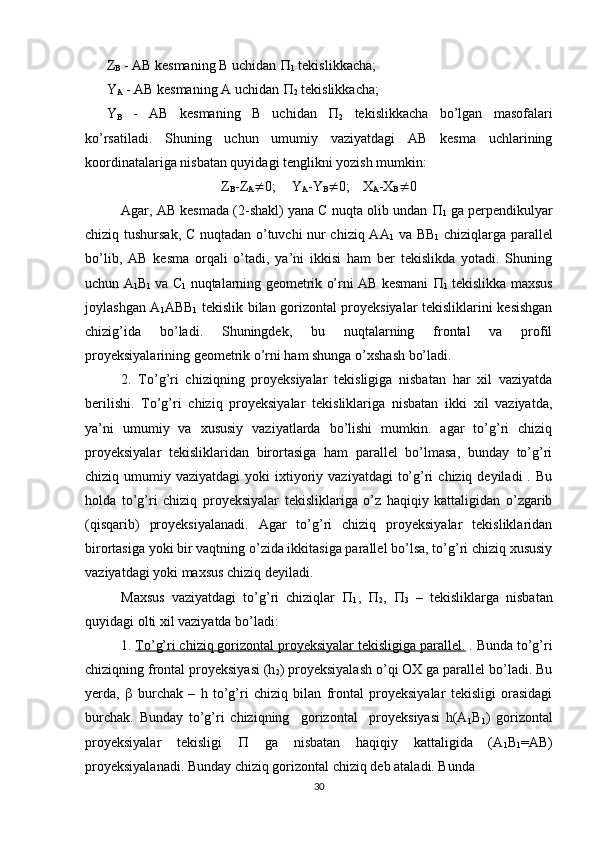 Z
B  - AB kesmaning B uchidan  
1  tekislikkacha;
Y
A  - AB kesmaning A uchidan  
2  tekislikkacha;
Y
B   -   AB   kesmaning   B   uchidan   
2   tekislikkacha   bo’lgan   masofalari
ko’rsatiladi.   Shuning   uchun   umumiy   vaziyatdagi   AB   kesma   uchlarining
koordinatalariga nisbatan quyidagi tenglikni yozish mumkin:
Z
B -Z
A  0; Y
A -Y
B  0; X
A -X
B  0
Agar, AB kesmada (2-shakl) yana C nuqta olib undan  
1  ga perpendikulyar
chiziq tushursak, C nuqtadan o’tuvchi nur chiziq AA
1   va BB
1   chiziqlarga parallel
bo’lib,   AB   kesma   orqali   o’tadi,   ya’ni   ikkisi   ham   ber   tekislikda   yotadi.   Shuning
uchun A
1 B
1  va C
1  nuqtalarning geometrik o’rni AB kesmani   
1  tekislikka maxsus
joylashgan A
1 ABB
1   tekislik bilan gorizontal proyeksiyalar tekisliklarini kesishgan
chizig’ida   bo’ladi.   Shuningdek,   bu   nuqtalarning   frontal   va   profil
proyeksiyalarining geometrik o’rni ham shunga o’xshash bo’ladi.
2.   To’g’ri   chiziqning   proyeksiyalar   tekisligiga   nisbatan   har   xil   vaziyatda
berilishi.   To’g’ri   chiziq   proyeksiyalar   tekisliklariga   nisbatan   ikki   xil   vaziyatda,
ya’ni   umumiy   va   xususiy   vaziyatlarda   bo’lishi   mumkin.   agar   to’g’ri   chiziq
proyeksiyalar   tekisliklaridan   birortasiga   ham   parallel   bo’lmasa,   bunday   to’g’ri
chiziq umumiy  vaziyatdagi   yoki  ixtiyoriy  vaziyatdagi   to’g’ri   chiziq deyiladi  .  Bu
holda   to’g’ri   chiziq   proyeksiyalar   tekisliklariga   o’z   haqiqiy   kattaligidan   o’zgarib
(qisqarib)   proyeksiyalanadi.   Agar   to’g’ri   chiziq   proyeksiyalar   tekisliklaridan
birortasiga yoki bir vaqtning o’zida ikkitasiga parallel bo’lsa, to’g’ri chiziq xususiy
vaziyatdagi yoki maxsus chiziq deyiladi.
Maxsus   vaziyatdagi   to’g’ri   chiziqlar   
1 ,   
2 ,   
3   –   tekisliklarga   nisbatan
quyidagi olti xil vaziyatda bo’ladi:
1.  To’g’ri chiziq gorizontal proyeksiyalar tekisligiga parallel.  . Bunda to’g’ri
chiziqning frontal proyeksiyasi (h
2 ) proyeksiyalash o’qi OX ga parallel bo’ladi. Bu
yerda,      burchak   –   h   to’g’ri   chiziq   bilan   frontal   proyeksiyalar   tekisligi   orasidagi
burchak.   Bunday   to’g’ri   chiziqning     gorizontal     proyeksiyasi   h(A
1 B
1 )   gorizontal
proyeksiyalar   tekisligi      ga   nisbatan   haqiqiy   kattaligida   (A
1 B
1 =AB)
proyeksiyalanadi. Bunday chiziq gorizontal chiziq deb ataladi. Bunda
30 