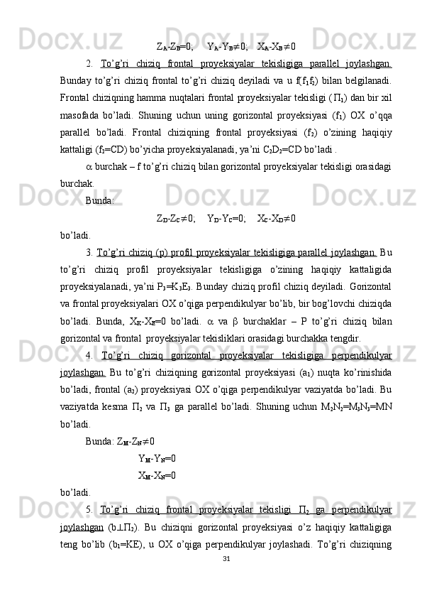 Z
A -Z
B =0; Y
A -Y
B  0; X
A -X
B  0
2.   To’g’ri   chiziq   frontal   proyeksiyalar   tekisligiga   parallel   joylashgan.
Bunday   to’g’ri   chiziq   frontal   to’g’ri   chiziq   deyiladi   va   u   f(f
1 f
2 )   bilan   belgilanadi.
Frontal chiziqning hamma nuqtalari frontal proyeksiyalar tekisligi ( 
1 ) dan bir xil
masofada   bo’ladi.   Shuning   uchun   uning   gorizontal   proyeksiyasi   (f
1 )   OX   o’qqa
parallel   bo’ladi.   Frontal   chiziqning   frontal   proyeksiyasi   (f
2 )   o’zining   haqiqiy
kattaligi (f
2 =CD) bo’yicha proyeksiyalanadi, ya’ni C
2 D
2 =CD bo’ladi .
  burchak – f to’g’ri chiziq bilan gorizontal proyeksiyalar tekisligi orasidagi
burchak.
Bunda:
Z
D -Z
C  0; Y
D -Y
C =0; X
C -X
D  0
bo’ladi.
3.   To’g’ri chiziq (p) profil proyeksiyalar tekisligiga parallel joylashgan.   Bu
to’g’ri   chiziq   profil   proyeksiyalar   tekisligiga   o’zining   haqiqiy   kattaligida
proyeksiyalanadi, ya’ni P
3 =K
3 E
3 . Bunday chiziq profil chiziq deyiladi. Gorizontal
va frontal proyeksiyalari OX o’qiga perpendikulyar bo’lib, bir bog’lovchi chiziqda
bo’ladi.   Bunda,   X
K -X
E =0   bo’ladi.      va      burchaklar   –   P   to’g’ri   chiziq   bilan
gorizontal va frontal  proyeksiyalar tekisliklari orasidagi burchakka tengdir.
4.   To’g’ri   chiziq   gorizontal   proyeksiyalar   tekisligiga   perpendikulyar
joylashgan.   Bu   to’g’ri   chiziqning   gorizontal   proyeksiyasi   (a
1 )   nuqta   ko’rinishida
bo’ladi, frontal (a
2 ) proyeksiyasi  OX o’qiga perpendikulyar vaziyatda bo’ladi. Bu
vaziyatda   kesma   
2   va   
3   ga   parallel   bo’ladi.   Shuning   uchun   M
2 N
2 =M
3 N
3 =MN
bo’ladi. 
Bunda: Z
M -Z
N  0
 Y
M -Y
N =0
 X
M -X
N =0
bo’ladi.
5.   To’g’ri   chiziq   frontal   proyeksiyalar   tekisligi         
2   ga   perpendikulyar
joylashgan   (b 
2 ).   Bu   chiziqni   gorizontal   proyeksiyasi   o’z   haqiqiy   kattaligiga
teng   bo’lib   (b
1 =KE),   u   OX   o’qiga   perpendikulyar   joylashadi.   To’g’ri   chiziqning
31 