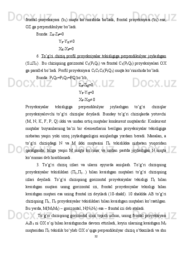 frontal   proyeksiyasi   (b
2 )   nuqta   ko’rinishida   bo’ladi,   frontal   proyeksiyasi   (b
3 )   esa,
OZ ga perpendikulyar bo’ladi.
Bunda: Z
K -Z
F =0
 Y
F -Y
K  0
 X
K -X
F =0
6.   To’g’ri   chiziq   profil   proyeksiyalar   tekisligiga   perpendikulyar   joylashgan
(S  
3 ) . Bu chiziqning gorizontal C
1 (P
1 Q
1 ) va frontal C
2 (P
2 Q
2 ) proyeksiyalari OX
ga parallel bo’ladi. Profil proyeksiyasi C
1 C
2 C
3 (P
3 Q
3 ) nuqta ko’rinishida bo’ladi.
Bunda: P
1 Q
1 =P
2 Q
2 =PQ bo’lib,
Z
P -Z
Q =0
Y
P -Y
Q =0
X
P -X
Q  0
Proyeksiyalar   tekisligiga   perpendikulyar   joylashgan   to’g’ri   chiziqlar
proyeksiyalovchi   to’g’ri   chiziqlar   deyiladi.   Bunday   to’g’ri   chiziqlarda   yotuvchi
(M, N; K, F; P, Q) ikki va undan ortiq nuqtalar konkurent nuqtalardir. Konkurent
nuqtalar   buyumlarning   ba’zi   bir   elementlarini   berilgan   proyeksiyalar   tekisligiga
nisbatan   yaqin   yoki   uzoq   joylashganligini   aniqlashga   yordam   beradi.   Masalan,   a
to’g’ri   chiziqdagi   N   va   M   ikki   nuqtasini   
1   tekislikka   nisbatan   yuqoridan
qaralganda,   bizga   yaqin   M   nuqta   ko’rinar   va   undan   pastda   joylashgan   N   nuqta
ko’rinmas deb hisoblanadi .
3.   To’g’ri   chiziq   izlari   va   ularni   epyurda   aniqlash.   To’g’ri   chiziqning
proyeksiyalar   tekisliklari   ( 
1 , 
2 ...)   bilan   kesishgan   nuqtalari   to’g’ri   chiziqning
izlari   deyiladi.   To’g’ri   chiziqning   gorizontal   proyeksiyalar   tekisligi   
1   bilan
kesishgan   nuqtasi   uning   gorizontal   izi,   frontal   proyeksiyalar   tekisligi   bilan
kesishgan  nuqtasi  esa uning frontal  izi  deyiladi  (10-shakl). 10 shaklda AB to’g’ri
chiziqning   
1 ,   
2   proyeksiyalar tekisliklari bilan kesishgan nuqtalari ko’rsatilgan.
Bu yerda, M(M
1 M
2 ) – gorizontal, N(N
1 N
2 ) esa – frontal izi deb ataladi.
  To’g’ri chiziqning gorizontal izini topish uchun, uning frontal proyeksiyasi
A
2 B
2  ni OX o’qi bilan kesishguncha davom ettiriladi, keyin ularning kesishgan M
2
nuqtasidan  
1  tekislik bo’ylab OX o’qiga perpendikulyar chiziq o’tkaziladi va shu
32 