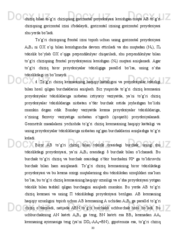 chiziq bilan to’g’ri chiziqning gorizontal proyeksiyasi  kesishgan nuqta AB to’g’ri
chiziqning   gorizontal   izini   ifodalaydi,   gorizontal   izining   gorizontal   proyeksiyasi
shu yerda bo’ladi.
To’g’ri   chiziqning   frontal   izini   topish   uchun   uning   gorizontal   proyeksiyasi
A
1 B
1   ni   OX   o’qi   bilan   kesishguncha   davom   ettiriladi   va   shu   nuqtadan   (N
1 ),   
2
tekislik   bo’ylab   OX   o’qiga   perpendikulyar   chiqariladi,   shu   perpendikulyar   bilan
to’g’ri   chiziqning   frontal   proyeksiyasini   kesishgan   (N
2 )   nuqtasi   aniqlanadi.   Agar
to’g’ri   chiziq   biror   proyeksiyalar   tekisligiga   parallel   bo’lsa,   uning   o’sha
tekislikdagi izi bo’lmaydi.
4.   To’g’ri   chiziq   kesmasining   haqiqiy   kattaligini   va   proyeksiyalar   tekisligi
bilan   hosil   qilgan   burchaklarini   aniqlash.   Biz   yuqorida   to’g’ri   chiziq   kesmasini
proyeksiyalar   tekisliklariga   nisbatan   ixtiyoriy   vaziyatda,   ya’ni   to’g’ri   chiziq
proyeksiyalar   tekisliklariga   nisbatan   o’tkir   burchak   ostida   joylashgan   bo’lishi
mumkin   degan   edik.   Bunday   vaziyatda   kesma   proyeksiyalar   tekisliklariga,
o’zining   fazoviy   vaziyatiga   nisbatan   o’zgarib   (qisqarib)   proyeksiyalanadi.
Geometrik   masalalarni   yechishda   to’g’ri   chiziq   kesmasining   haqiqiy   kattaligi   va
uning proyeksiyalar tekisliklariga nisbatan og’gan burchaklarini aniqlashga to’g’ri
keladi.
Biror   AB   to’g’ri   chiziq   bilan   tekislk   orasidagi   burchak,   uning   shu
tekislikdagi   proyeksiyasi,   ya’ni   A
1 B
1   orasidagi      burchak   bilan   o’lchanadi.   Bu
burchak   to’g’ri   chiziq   va   burchak   oraisdagi   o’tkir   burchakni   90 o
  ga   to’ldiruvchi
burchak   bilan   ham   aniqlanadi.   To’g’ri   chiziq   kesmasining   biror   tekislikdagi
proyeksiyasi  va bu kesma oxirgi nuqtalarining shu tekislikdan uzoqliklari ma’lum
bo’lsa, bu to’g’ri chiziq kesmasining haqiqiy uzunligi va o’sha proyeksiyasi yotgan
tekislik   bilan   tashkil   qilgan   burchagini   aniqlash   mumkin.   Bu   yerda   AB   to’g’ri
chiziq   kesmasi   va   uning      tekislikdagi   proyeksiyasi   berilgan.   AB   kesmaning
haqiqiy uzunligini topish uchun AB kesmaning A uchidan A
1 B
1   ga parallel to’g’ri
chiziq   o’tkaziladi,   natijada   ABN   to’g’ri   burchakli   uchburchak   hosil   bo’ladi.   Bu
uchburchakning   AN   kateti   A
1 B
1   ga   teng,   BN   kateti   esa   BB
1   kesmadan   AA
1
kesmaning   ayirmasiga   teng   (ya’ni   DD
1 -AA
1 =BN),   gipotenuza   esa,   to’g’ri   chiziq
33 