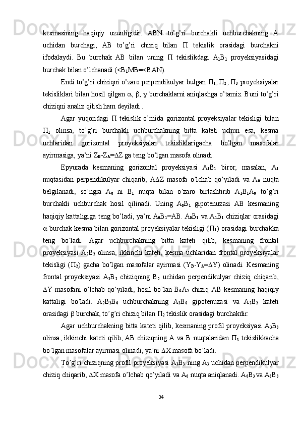 kesmasining   haqiqiy   uzunligidir.   ABN   to’g’ri   burchakli   uchburchakning   A
uchidan   burchagi,   AB   to’g’ri   chiziq   bilan      tekislik   orasidagi   burchakni
ifodalaydi.   Bu   burchak   AB   bilan   uning      tekislikdagi   A
1 B
1   proyeksiyasidagi
burchak bilan o’lchanadi (<B
1 MB=<BAN).
Endi to’g’ri chiziqni o’zaro perpendikulyar bulgan   
1 ,
  
2 ,   
3   proyeksiyalar
tekisliklari bilan hosil qilgan   ,   ,    burchaklarni aniqlashga o’tamiz. Buni to’g’ri
chiziqni analiz qilish ham deyiladi .
Agar   yuqoridagi      tekislik   o’rnida   gorizontal   proyeksiyalar   tekisligi   bilan

1   olinsa,   to’g’ri   burchakli   uchburchakning   bitta   kateti   uchun   esa,   kesma
uchlaridan   gorizontal   proyeksiyalar   tekisliklarigacha   bo’lgan   masofalar
ayirmasiga, ya’ni Z
B -Z
A =  Z ga teng bo’lgan masofa olinadi.
Epyurada   kesmaning   gorizontal   proyeksiyasi   A
1 B
1   biror,   masalan,   A
1
nuqtasidan   perpendikulyar   chiqarib,   A  Z   masofa   o’lchab   qo’yiladi   va   A
0   nuqta
belgilanadi,   so’ngra   A
0   ni   B
1   nuqta   bilan   o’zaro   birlashtirib   A
1 B
1 A
0   to’g’ri
burchakli   uchburchak   hosil   qilinadi.   Uning   A
0 B
1   gipotenuzasi   AB   kesmaning
haqiqiy kattaligiga teng bo’ladi, ya’ni A
0 B
1 =AB. A
0 B
1   va A
1 B
1   chiziqlar orasidagi
  burchak kesma bilan gorizontal proyeksiyalar tekisligi ( 
1 ) orasidagi burchakka
teng   bo’ladi.   Agar   uchburchakning   bitta   kateti   qilib,   kesmaning   frontal
proyeksiyasi   A
2 B
2   olinsa,   ikkinchi   kateti,   kesma   uchlaridan   frontal   proyeksiyalar
tekisligi   ( 
2 )   gacha   bo’lgan   masofalar   ayirmasi   (Y
B -Y
A =  Y)   olinadi.   Kesmaning
frontal   proyeksiyasi   A
2 B
2   chiziqning   B
2   uchidan   perpendikulyar   chiziq   chiqarib,
 Y   masofani   o’lchab   qo’yiladi,   hosil   bo’lan   B
0 A
2   chiziq   AB   kesmaning   haqiqiy
kattaligi   bo’ladi.   A
2 B
2 B
0   uchburchakning   A
2 B
0   gipotenuzasi   va   A
2 B
2   kateti
orasidagi    burchak, to’g’ri chiziq bilan  
2  tekislik orasidagi burchakdir.
Agar uchburchakning bitta kateti qilib, kesmaning profil proyeksiyasi  A
3 B
3
olinsa,  ikkinchi  kateti   qilib, AB  chiziqning  A va  B  nuqtalaridan   
3   tekislikkacha
bo’lgan masofalar ayirmasi olinadi, ya’ni   X masofa bo’ladi.
To’g’ri chiziqning profil proyeksiyasi A
3 B
3   ning A
3   uchidan perpendikulyar
chiziq chiqarib,   X masofa o’lchab qo’yiladi va A
0  nuqta aniqlanadi. A
0 B
3  va A
3 B
3
34 