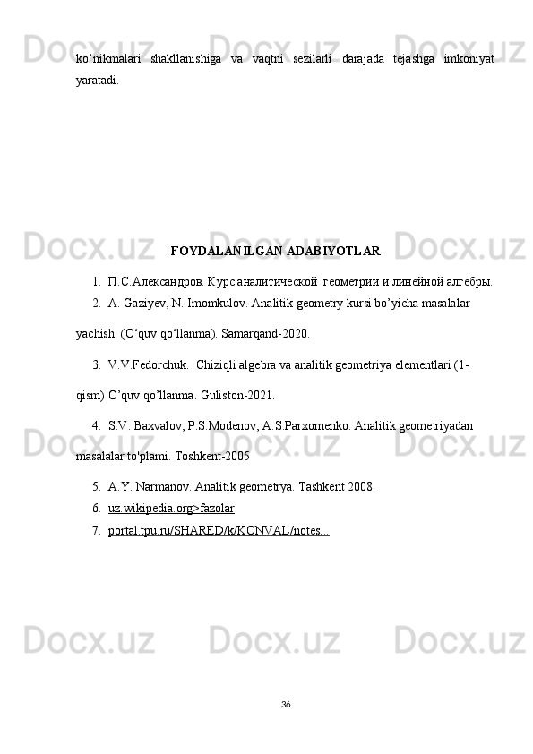 ko’nikmalari   shakllanishiga   va   vaqtni   sezilarli   darajada   tejashga   imkoniyat
yaratadi.
                          
FOYDALANILGAN ADABIYOTLAR
1. П.С.Александров. Курс аналитической  геометрии и линейной алгебры.
2. A. Gaziyev, N. Imomkulov. Analitik geometry kursi bo’yicha masalalar
yachish. (O‘quv qo‘llanma). Samarqand-2020.
3. V.V.Fedorchuk.  Chiziqli algebra va analitik geometriya elementlari (1-
qism) O’quv qo’llanma. Guliston-2021.
4. S.V. Baxvalov, P.S.Modenov, A.S.Parxomenko. Analitik geometriyadan
masalalar to'plami. Toshkent-2005
5. A.Y. Narmanov. Analitik geometrya. Tashkent 2008.
6. uz.wikipedia.org>fazolar   
7. portal.tpu.ru/SHARED/k/KONVAL/notes...   
36 