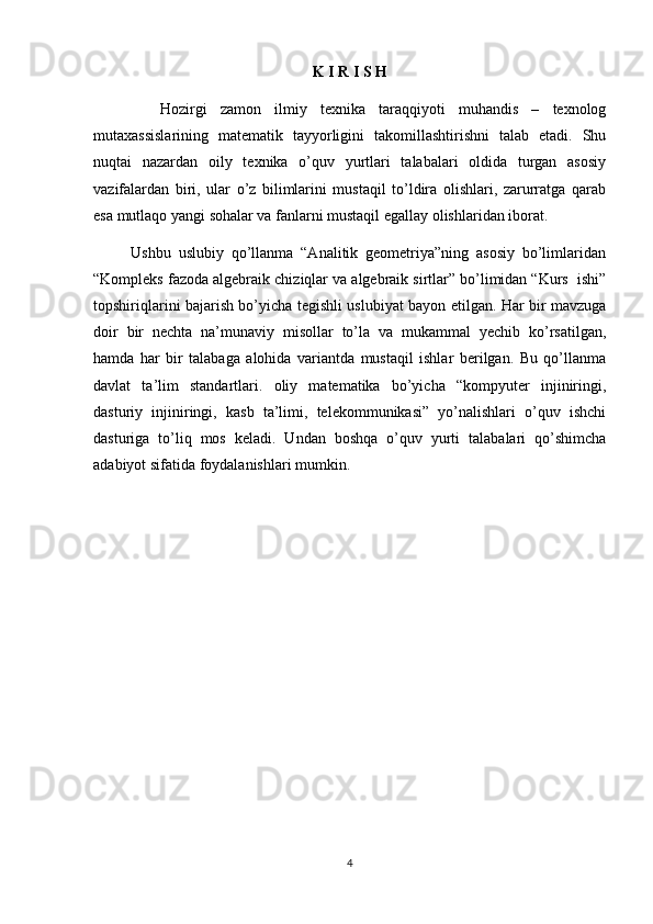 K I R I S H
          Hozirgi   zamon   ilmiy   texnika   taraqqiyoti   muhandis   –   texnоlog
mutaxassislarining   matematik   tayyorligini   takomillashtirishni   talab   etadi.   Shu
nuqtai   nazardan   oily   texnika   o’quv   yurtlari   talabalari   oldida   turgan   asosiy
vazifalardan   biri,   ular   o’z   bilimlarini   mustaqil   to’ldira   olishlari,   zarurratga   qarab
esa mutlaqo yangi sohalar va fanlarni mustaqil egallay olishlaridan iborat. 
          Ushbu   uslubiy   qo’llanma   “Analitik   geometriya”ning   asosiy   bo’limlaridan
“Kompleks fazoda algebraik chiziqlar va algebraik sirtlar” bo’limidan “Kurs  ishi”
topshiriqlarini bajarish bo’yicha tegishli uslubiyat bayon etilgan. Har bir mavzuga
doir   bir   nechta   na’munaviy   misollar   to’la   va   mukammal   yechib   ko’rsatilgan,
hamda   har   bir   talabaga   alohida   variantda   mustaqil   ishlar   berilgan.   Bu   qo’llanma
davlat   ta’lim   standartlari.   oliy   matematika   bo’yicha   “kompyuter   injiniringi,
dasturiy   injiniringi,   kasb   ta’limi,   telekommunikasi”   yo’nalishlari   o’quv   ishchi
dasturiga   to’liq   mos   keladi.   Undan   boshqa   o’quv   yurti   talabalari   qo’shimcha
adabiyot sifatida foydalanishlari mumkin.  
4 