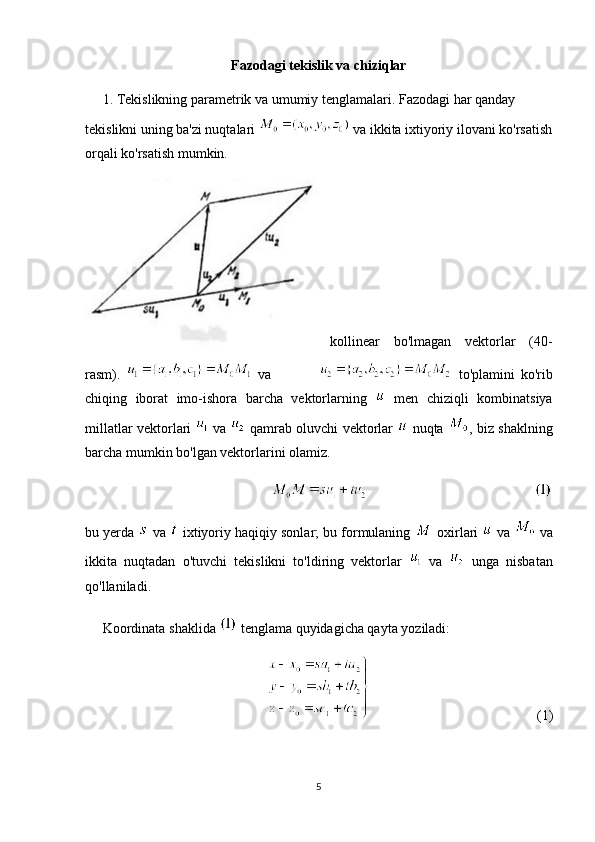 Fazodagi tekislik va chiziqlar
      1. Tekislikning parametrik va umumiy tenglamalari. Fazodagi har qanday 
tekislikni uning ba'zi nuqtalari   va ikkita ixtiyoriy ilovani ko'rsatish
orqali ko'rsatish mumkin.
kollinear   bo'lmagan   vektorlar   (40-
rasm).     va                   to'plamini   ko'rib
chiqing   iborat   imo-ishora   barcha   vektorlarning     men   chiziqli   kombinatsiya
millatlar vektorlari     va     qamrab oluvchi vektorlar     nuqta   , biz shaklning
barcha mumkin bo'lgan vektorlarini olamiz.
bu yerda   va   ixtiyoriy haqiqiy sonlar; bu formulaning   oxirlari   va   va
ikkita   nuqtadan   o'tuvchi   tekislikni   to'ldiring   vektorlar     va     unga   nisbatan
qo'llaniladi.
     Koordinata shaklida   tenglama quyidagicha qayta yoziladi:
(1)
5 