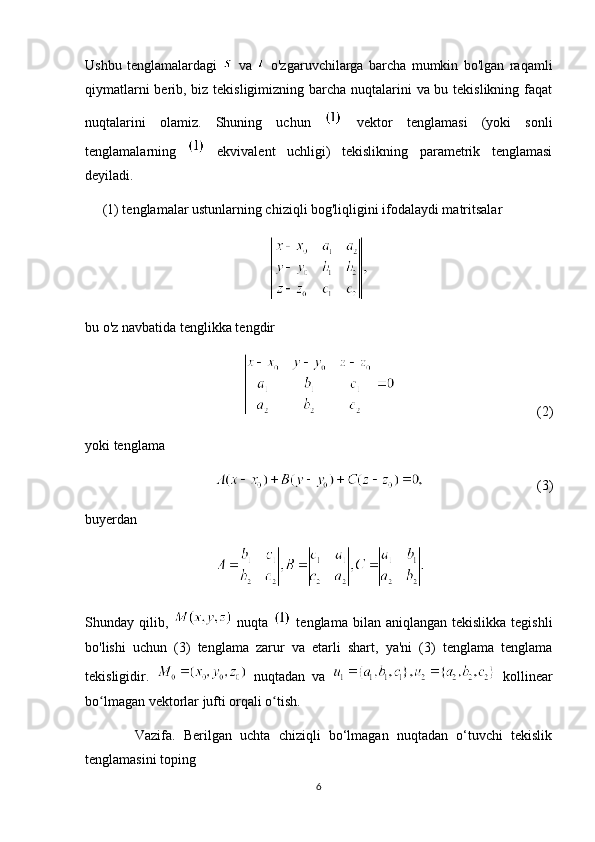 Ushbu   tenglamalardagi     va     o'zgaruvchilarga   barcha   mumkin   bo'lgan   raqamli
qiymatlarni  berib, biz tekisligimizning barcha nuqtalarini va bu tekislikning faqat
nuqtalarini   olamiz.   Shuning   uchun     vektor   tenglamasi   (yoki   sonli
tenglamalarning     ekvivalent   uchligi)   tekislikning   parametrik   tenglamasi
deyiladi. 
     (1) tenglamalar ustunlarning chiziqli bog'liqligini ifodalaydi matritsalar
bu o'z navbatida tenglikka tengdir
(2)
yoki tenglama
(3)
buyerdan
Shunday qilib,     nuqta     tenglama  bilan  aniqlangan tekislikka  tegishli
bo'lishi   uchun   (3)   tenglama   zarur   va   etarli   shart,   ya'ni   (3)   tenglama   tenglama
tekisligidir.     nuqtadan   va     kollinear
bo lmagan vektorlar jufti orqali o tish.ʻ ʻ
            Vazifa.   Berilgan   uchta   chiziqli   bo‘lmagan   nuqtadan   o‘tuvchi   tekislik
tenglamasini toping
6 