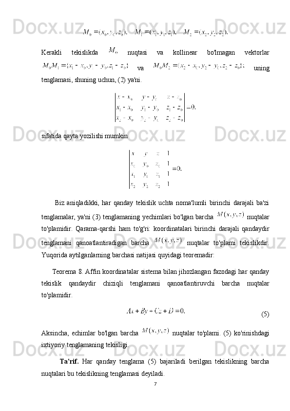        
Kerakli   tekislikda     nuqtasi   va   kollinear   bo'lmagan   vektorlar
  va     uning
tenglamasi, shuning uchun, (2) ya'ni.
sifatida qayta yozilishi mumkin
          Biz   aniqladikki,   har   qanday   tekislik   uchta   noma'lumli   birinchi   darajali   ba'zi
tenglamalar, ya'ni (3) tenglamaning yechimlari bo'lgan barcha     nuqtalar
to'plamidir.   Qarama-qarshi   ham   to'g'ri:   koordinatalari   birinchi   darajali   qandaydir
tenglamani   qanoatlantiradigan   barcha     nuqtalar   to'plami   tekislikdir.
Yuqorida aytilganlarning barchasi natijasi quyidagi teoremadir:
         Teorema 8. Affin koordinatalar sistema bilan jihozlangan fazodagi har qanday
tekislik   qandaydir   chiziqli   tenglamani   qanoatlantiruvchi   barcha   nuqtalar
to'plamidir.
(5)
Aksincha,   echimlar   bo'lgan   barcha     nuqtalar   to'plami.   (5)   ko'rinishdagi
ixtiyoriy tenglamaning tekisligi.
          Ta'rif.   Har   qanday   tenglama   (5)   bajariladi   berilgan   tekislikning   barcha
nuqtalari bu tekislikning tenglamasi deyiladi.
7 