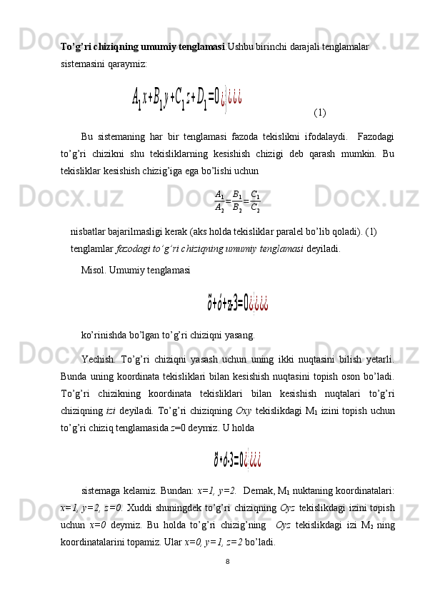 To’g’ri chiziqning umumiy tenglamasi .Ushbu birinchi darajali tenglamalar 
sistemasini qaraymiz:A1x+B1у+С1z+D1=	0¿}¿¿¿
   (1)
Bu   sistemaning   har   bir   tenglamasi   fazoda   tekislikni   ifodalaydi.     Fazodagi
to’g’ri   chizikni   shu   tekisliklarning   kesishish   chizigi   deb   qarash   mumkin.   Bu
tekisliklar kesishish chizig’iga ega bo’lishi uchun  	
A1
A2
=	B1
B2
=	C1
C2
nisbatlar bajarilmasligi kerak (aks holda tekisliklar paralel bo’lib qoladi). (1) 
tenglamlar  fazodagi to’g’ri chiziqning umumiy tenglamasi  deyiladi. 
Misol.  Umumiy tenglamasi  	
õ+ó+z-3	=0¿}¿¿¿
ko’rinishda bo’lgan to’g’ri chiziqni yasang.
Yechish .   To’g’ri   chiziqni   yasash   uchun   uning   ikki   nuqtasini   bilish   yetarli.
Bunda  uning  koordinata  tekisliklari   bilan  kesishish  nuqtasini   topish  oson   bo’ladi.
To’g’ri   chizikning   koordinata   tekisliklari   bilan   kesishish   nuqtalari   to’g’ri
chiziqning   izi   deyiladi.  To’g’ri   chiziqning   Oxy   tekislikdagi   M
1   izini   topish  uchun
to’g’ri chiziq tenglamasida  z =0 deymiz. U holda	
õ+ó-3=0¿}¿¿¿
sistemaga kelamiz. Bundan:   x=1, y=2.    Demak, M
1  nuktaning koordinatalari:
x=1, y=2,   z =0 . Xuddi  shuningdek to’g’ri  chiziqning   Oy z   tekislikdagi  izini  topish
uchun   x=0   deymiz.   Bu   holda   to’g’ri   chizig’ning     Oy z   tekislikdagi   izi   M
2   ning
koordinatalarini topamiz. Ular  x=0, y=1, z=2  bo’ladi.
8 