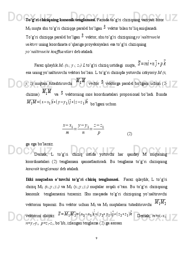 To’g’ri chiziqning kanonik tenglamasi.  Fazoda to’g’ri chiziqning vaziyati biror 
M
1  nuqta shu to’g’ri chiziqqa paralel bo’lgan ⃗S  vektor bilan to’liq aniqlanadi. 
To’g’ri chiziqqa paralel bo’lgan 	
⃗S  vektor, shu to’g’ri chiziqning  yo’naltiruvchi 
vektori  uning koordinata o’qlariga proyeksiyalari esa to’g’ri chiziqning 
yo’naltiruvchi koeffisentlari  deb ataladi.
Faraz qilaylik  M
1  (x
1 ; y
1 ; z
1 )  L  to’g’ri chiziq ustidagi  nuqta, 	
S=	m	⃗i+n⃗j+	p⃗k
esa uning yo’naltiruvchi vektori bo’lsin.  L  to’g’ri chiziqda yotuvchi ixtiyoriy  M (x,
y,   z )   nuqtani   tutashtiruvchi    	
M	1M   vector  	⃗S   vektorga  paralel  bo’lgani  uchun  (2-
chizma)  	
M	1M   va  	⃗S   vektorning   mos   koordinatalari   proposional   bo’ladi.   Bunda	
M	1M	=(x−	x1)⃗i+(у−	у1)⃗j+(z−	z1)⃗k
 bo’lgani uchun    	
x−	x1	
m	
=	
у−	у1	
n	
=	
z−	z1	
p
  (2)
ga ega bo’lamiz. 
Demak,   L   to’g’ri   chiziq   ustida   yotuvchi   har   qanday   M   nuqtaning
koordinatalari   (2)   tenglamani   qanoatlantiradi.   Bu   tenglama   to’g’ri   chiziqning
kanonik tenglamasi  deb ataladi. 
Ikki   nuqtadan   o’tuvchi   to’g’ri   chiziq   tenglamasi.     Faraz   qilaylik,   L   to’g’ri
chiziq   M
1   (x
1 ;y
1 ;z
1 )   va   M
2   ( x
2 ;y
2 ;z
2 )   nuqtalar   orqali   o’tsin.   Bu   to’g’ri   chiziqning
kanonik     tenglamasini   tuzamiz.   Shu   maqsada   to’g’ri   chiziqning   yo’naltiruvchi
vektorini   topamiz.   Bu   vektor   uchun   M
1   va   M
2   nuqtalarni   tutashtiruvchi  	
M	1M	2
vektorini   olamiz:  	
S=	M	1M	2=	(x2−	x1)⃗⃗i+(у2+	у1)⃗j+(z2+z1)⃗k     Demak,   m = x
2 - x
1 ,
n =y
2 -y
1 , 
  p = z
2 - z
1 , bo’lib, izlangan tenglama (2) ga asosan 
9 