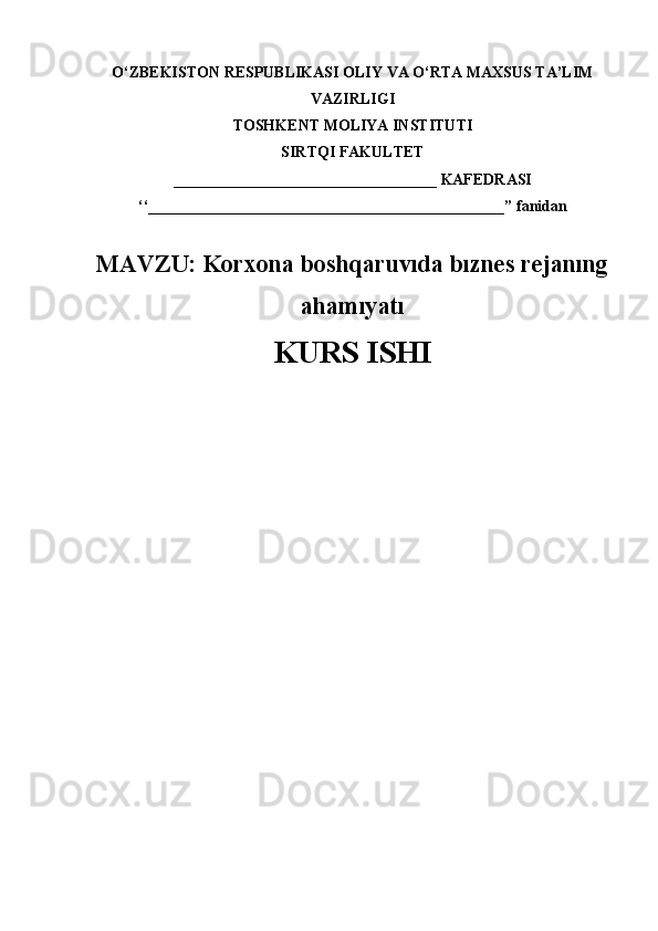 O‘ZBEKISTON RESPUBLIKASI OLIY VA O‘RTA MAXSUS TA’LIM
VAZIRLIGI
TOSHKENT MOLIYA INSTITUTI
SIRTQI FAKULTET
__________________________________  KAFEDRASI
‘‘______________________________________________” fanidan
M AVZU:   Korxona boshqaruvıda bıznes rejanıng
ahamıyatı
KURS ISHI 